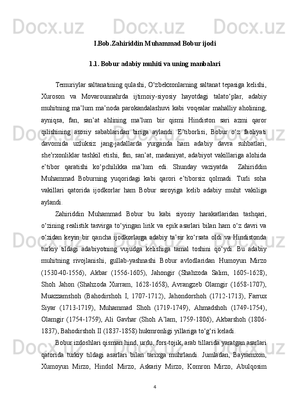 I.Bob.Zahiriddin Muhammad Bobur ijodi
1.1.  Bobur adabiy muhiti va uning manbalari
Temuriylar saltanatining qulashi, O‘zbekxonlarning saltanat tepasiga kelishi,
Xuroson   va   Movarounnahrda   ijtimoiy-siyosiy   hayotdagi   talato‘plar,   adabiy
muhitning   ma’lum   ma’noda   parokandalashuvi   kabi   voqealar   mahalliy   aholining,
ayniqsa,   fan,   san’at   ahlining   ma’lum   bir   qismi   Hindiston   sari   azmi   qaror
qilishining   asosiy   sabablaridan   biriga   aylandi.   E’tiborlisi,   Bobur   o‘z   faoliyati
davomida   uzluksiz   jang-jadallarda   yurganda   ham   adabiy   davra   suhbatlari,
she’rxonliklar   tashkil   etishi,   fan,   san’at,   madaniyat,   adabiyot   vakillariga   alohida
e’tibor   qaratishi   ko‘pchilikka   ma’lum   edi.   Shunday   vaziyatda     Zahiriddin
Muhammad   Boburning   yuqoridagi   kabi   qarori   e’tiborsiz   qolmadi.   Turli   soha
vakillari   qatorida   ijodkorlar   ham   Bobur   saroyiga   kelib   adabiy   muhit   vakiliga
aylandi.
Zahiriddin   Muhammad   Bobur   bu   kabi   siyosiy   harakatlaridan   tashqari,
o‘zining   realistik  tasvirga   to‘yingan  lirik  va   epik  asarlari   bilan  ham   o‘z  davri   va
o‘zidan   keyin   bir   qancha   ijodkorlarga   adabiy   ta’sir   ko‘rsata   oldi   va   Hindistonda
turkiy   tildagi   adabiyotning   vujudga   kelishiga   tamal   toshini   qo‘ydi.   Bu   adabiy
muhitning   rivojlanishi,   gullab-yashnashi   Bobur   avlodlaridan   Humoyun   Mirzo
(1530-40-1556),   Akbar   (1556-1605),   Jahongir   (Shahzoda   Salim,   1605-1628),
Shoh   Jahon   (Shahzoda   Xurram,   1628-1658),   Avrangzeb   Olamgir   (1658-1707),
Muazzamshoh   (Bahodirshoh   I,   1707-1712),   Jahondorshoh   (1712-1713),   Farrux
Siyar   (1713-1719),   Muhammad   Shoh   (1719-1749),   Ahmadshoh   (1749-1754),
Olamgir   (1754-1759),   Ali   Gavhar   (Shoh   A’lam,   1759-1806),   Akbarshoh   (1806-
1837), Bahodirshoh II (1837-1858) hukmronligi yillariga to‘g‘ri keladi.
Bobur izdoshlari qisman hind, urdu, fors-tojik, arab tillarida yaratgan asarlari
qatorida   turkiy   tildagi   asarlari   bilan   tarixga   muhrlandi.   Jumladan,   Bayramxon,
Xumoyun   Mirzo,   Hindol   Mirzo,   Askariy   Mirzo,   Komron   Mirzo,   Abulqosim
4 