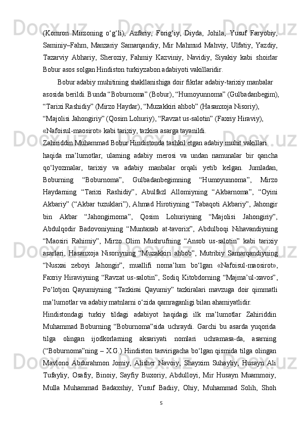 (Komron   Mirzoning   o‘g‘li),   Azfariy,   Forig‘iy,   Diyda,   Johila,   Yusuf   Faryobiy,
Saminiy–Fahm,   Manzariy   Samarqandiy,   Mir   Mahmud   Mahviy,   Ulfatiy,   Yazdiy,
Tazarviy   Abhariy,   Sheroziy,   Fahmiy   Kazviniy,   Navidiy,   Siyakiy   kabi   shoirlar
Bobur asos solgan Hindiston turkiyzabon adabiyoti vakillaridir. 
Bobur adabiy muhitining shakllanishiga doir fikrlar adabiy-tarixiy manbalar
asosida berildi. Bunda “Boburnoma” (Bobur), “Humoyunnoma” (Gulbadanbegim),
“Tarixi Rashidiy” (Mirzo Haydar), “Muzakkiri ahbob” (Hasanxoja Nisoriy), 
“Majolisi Jahongiriy” (Qosim Lohuriy), “Ravzat us-salotin” (Faxriy Hiraviy), 
«Nafoisul-maosirot» kabi tarixiy, tazkira asarga tayanildi.
Zahiriddin Muhammad Bobur Hindistonda tashkil etgan adabiy muhit vakillari
haqida   ma’lumotlar,   ularning   adabiy   merosi   va   undan   namunalar   bir   qancha
qo‘lyozmalar,   tarixiy   va   adabiy   manbalar   orqali   yetib   kelgan.   Jumladan,
Boburning   “Boburnoma”,   Gulbadanbegimning   “Humoyunnoma”,   Mirzo
Haydarning   “Tarixi   Rashidiy”,   Abulfazl   Allomiyning   “Akbarnoma”,   “Oyini
Akbariy”   (“Akbar   tuzuklari”),   Ahmad   Hirotiyning   “Tabaqoti   Akbariy”,   Jahongir
bin   Akbar   “Jahongirnoma”,   Qosim   Lohuriyning   “Majolisi   Jahongiriy”,
Abdulqodir   Badovoniyning   “Muntaxab   at-tavorix”,   Abdulboqi   Nihavandiyning
“Maosiri   Rahimiy”,   Mirzo   Olim   Mushrufning   “Ansob   us-salotin”   kabi   tarixiy
asarlari,   Hasanxoja   Nisoriyning   “Muzakkiri   ahbob”,   Mutribiy   Samarqandiyning
“Nusxai   zeboyi   Jahongir”,   muallifi   noma’lum   bo‘lgan   «Nafoisul-maosirot»,
Faxriy   Hiraviyning   “Ravzat   us-salotin”,   Sodiq   Kitobdorning   “Majma’ul-xavos”,
Po‘lotjon   Qayumiyning   “Tazkirai   Qayumiy”   tazkiralari   mavzuga   doir   qimmatli
ma’lumotlar va adabiy matnlarni o‘zida qamraganligi bilan ahamiyatlidir.
Hindistondagi   turkiy   tildagi   adabiyot   haqidagi   ilk   ma’lumotlar   Zahiriddin
Muhammad   Boburning   “Boburnoma”sida   uchraydi.   Garchi   bu   asarda   yuqorida
tilga   olingan   ijodkorlarning   aksariyati   nomlari   uchramasa-da,   asarning
(“Boburnoma”ning – X.G.) Hindiston tasvirigacha bo‘lgan qismida tilga olingan
Mavlono   Abdurahmon   Jomiy,   Alisher   Navoiy,   Shayxim   Suhayliy,   Husayn   Ali
Tufayliy,   Osafiy,   Binoiy,   Sayfiy   Buxoriy,   Abdulloyi,   Mir   Husayn   Muammoiy,
Mulla   Muhammad   Badaxshiy,   Yusuf   Badiiy,   Ohiy,   Muhammad   Solih,   Shoh
5 