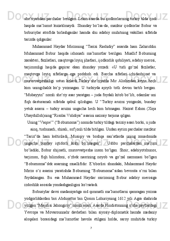 she’riyatidan parchalar  berilgan. Lekin asarda bu ijodkorlarning turkiy tilda ijodi
haqida   ma’lumot   kuzatilmaydi.   Shunday   bo‘lsa-da,   mazkur   ijodkorlar   Bobur   va
boburiylar   atrofida   birlashganlar   hamda   shu   adabiy   muhitning   vakillari   sifatida
tarixda qolganlar.
Muhammad   Haydar   Mirzoning   “Tarixi   Rashidiy”   asarida   ham   Zahiriddin
Muhammad   Bobur   haqida   ishonarli   ma’lumotlar   berilgan.   Muallif   Boburning
xarakteri, fazilatlari, maqtovga loyiq jihatlari, ijodkorlik qobiliyati, adabiy merosi,
tarjimonligi   haqida   gapirar   ekan   shunday   yozadi:   «U   turli   go‘zal   fazilatlar,
maqtovga   loyiq   sifatlarga   ega   podshoh   edi.   Barcha   sifatlari   ichidashijoat   va
muruvvatpeshaligi   ustun   kelardi.Turkiy   she’riyatda   Mir   Alisherdan   keyin   hech
kim   uningchalik   ko‘p   yozmagan.   U   turkiyda   ajoyib   totli   devon   tartib   bergan.
“Mubayyin” nomli she’riy asar yaratgan – juda foydali kitob bo‘lib, odamlar uni
fiqh   dasturamali   sifatida   qabul   qilishgan.   U   “Turkiy   aruzni   yozganki,   bunday
yetuk   asarni   –   turkiy   aruzni   ungacha   hech   kim   bitmagan.   Hazrat   Eshon   (Xoja
Ubaydulloh)ning “Risolai Volidiya” asarini nazmiy tarjima qilgan.
Uning “Vaqoe’” (“Boburnoma”) nomida turkiy tildagi tarixiy asari borki, u juda
ainq, tushunarli, shirali, sof jonli tilda bitilgan. Undan ayrim parchalar mazkur
“Tarix”da   ham   keltiriladi.   Musiqiy   va   boshqa   san’atlarda   uning   xonadonida
ungacha   bunday   iqtidorli   kishi   bo‘lmagan”.     Ushbu   parchalardan   ma’lum
bo‘ladiki,   Bobur   shijoatli,   muruvvatpesha   inson   bo‘lgan.   Shoir,   adabiyotshunos,
tarjimon,   fiqh   bilimdoni,   o‘zbek   nasrining   noyob   va   go‘zal   namunasi   bo‘lgan
“Boburnoma”dek   asarning   muallifidir.   E’tiborlisi   shundaki,   Muhammad   Haydir
Mirzo   o‘z   asarini   yaratishda   Boburning   “Boburnoma”sidan   bevosita   o‘rni   bilan
foydalangan.   Bu   esa   Muhammad   Haydar   mirzoning   Bobur   adabiy   merosiga
izdoshlik asosida yondashganligini ko‘rsatadi.
Boburiylar davri madaniyatiga oid qimmatli ma’lumotlarni qamragan yozma
yodgorliklardan   biri   Abdusattor   bin   Qosim   Lohuriyning   1612   yili   Agra   shahrida
yozgan “Majolisi Jahongiriy” nomli asari. Asarda Hindistonning o‘sha paytlardagi
Yevropa   va   Movarounnahr   davlatlari   bilan   siyosiy-diplomatik   hamda   madaniy
aloqalari   borasidagi   ma’lumotlar   havola   etilgani   holda,   saroy   muhitida   turkiy
7 