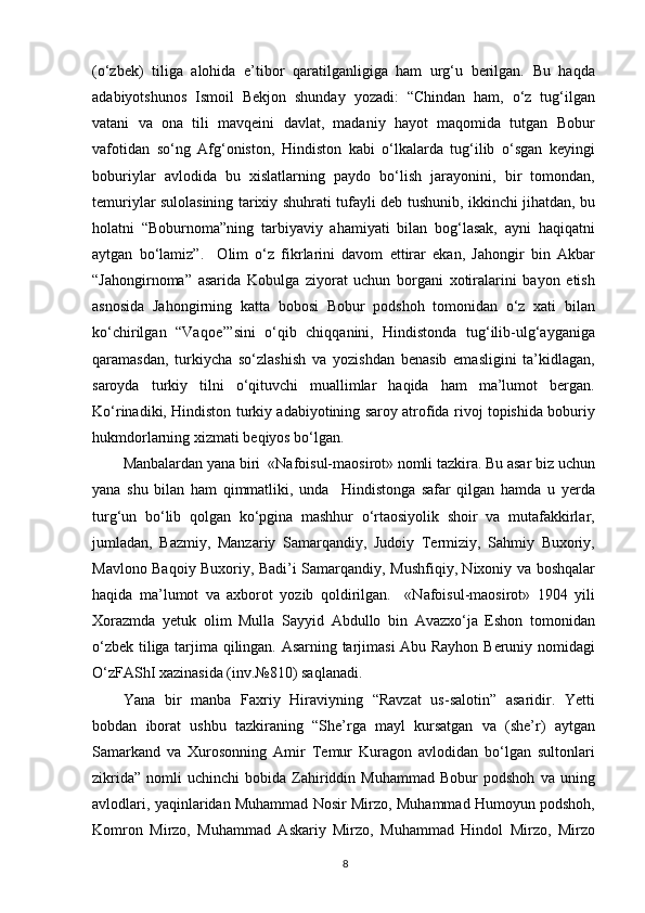 (o‘zbek)   tiliga   alohida   e’tibor   qaratilganligiga   ham   urg‘u   berilgan.   Bu   haqda
adabiyotshunos   Ismoil   Bekjon   shunday   yozadi:   “Chindan   ham,   o‘z   tug‘ilgan
vatani   va   ona   tili   mavqeini   davlat,   madaniy   hayot   maqomida   tutgan   Bobur
vafotidan   so‘ng   Afg‘oniston,   Hindiston   kabi   o‘lkalarda   tug‘ilib   o‘sgan   keyingi
boburiylar   avlodida   bu   xislatlarning   paydo   bo‘lish   jarayonini,   bir   tomondan,
temuriylar sulolasining tarixiy shuhrati tufayli deb tushunib, ikkinchi jihatdan, bu
holatni   “Boburnoma”ning   tarbiyaviy   ahamiyati   bilan   bog‘lasak,   ayni   haqiqatni
aytgan   bo‘lamiz”.     Olim   o‘z   fikrlarini   davom   ettirar   ekan,   Jahongir   bin   Akbar
“Jahongirnoma”   asarida   Kobulga   ziyorat   uchun   borgani   xotiralarini   bayon   etish
asnosida   Jahongirning   katta   bobosi   Bobur   podshoh   tomonidan   o‘z   xati   bilan
ko‘chirilgan   “Vaqoe’”sini   o‘qib   chiqqanini,   Hindistonda   tug‘ilib-ulg‘ayganiga
qaramasdan,   turkiycha   so‘zlashish   va   yozishdan   benasib   emasligini   ta’kidlagan,
saroyda   turkiy   tilni   o‘qituvchi   muallimlar   haqida   ham   ma’lumot   bergan.
Ko‘rinadiki, Hindiston turkiy adabiyotining saroy atrofida rivoj topishida boburiy
hukmdorlarning xizmati beqiyos bo‘lgan.
Manbalardan yana biri  «Nafoisul-maosirot» nomli tazkira. Bu asar biz uchun
yana   shu   bilan   ham   qimmatliki,   unda     Hindistonga   safar   qilgan   hamda   u   yerda
turg‘un   bo‘lib   qolgan   ko‘pgina   mashhur   o‘rtaosiyolik   shoir   va   mutafakkirlar,
jumladan,   Bazmiy,   Manzariy   Samarqandiy,   Judoiy   Termiziy,   Sahmiy   Buxoriy,
Mavlono Baqoiy Buxoriy, Badi’i Samarqandiy, Mushfiqiy, Nixoniy va boshqalar
haqida   ma’lumot   va   axborot   yozib   qoldirilgan.     «Nafoisul-maosirot»   1904   yili
Xorazmda   yetuk   olim   Mulla   Sayyid   Abdullo   bin   Avazxo‘ja   Eshon   tomonidan
o‘zbek tiliga tarjima qilingan. Asarning tarjimasi Abu Rayhon Beruniy nomidagi
O‘zFAShI xazinasida (inv.№810) saqlanadi.
Yana   bir   manba   Faxriy   Hiraviyning   “Ravzat   us-salotin”   asaridir.   Yetti
bobdan   iborat   ushbu   tazkiraning   “She’rga   mayl   kursatgan   va   (she’r)   aytgan
Samarkand   va   Xurosonning   Amir   Temur   Kuragon   avlodidan   bo‘lgan   sultonlari
zikrida”   nomli   uchinchi   bobida   Zahiriddin  Muhammad   Bobur   podshoh   va   uning
avlodlari, yaqinlaridan Muhammad Nosir Mirzo, Muhammad Humoyun podshoh,
Komron   Mirzo,   Muhammad   Askariy   Mirzo,   Muhammad   Hindol   Mirzo,   Mirzo
8