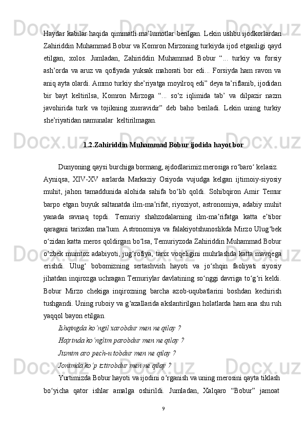 Haydar kabilar haqida qimmatli ma’lumotlar berilgan. Lekin ushbu ijodkorlardan
Zahiriddin Muhammad Bobur va Komron Mirzoning turkiyda ijod etganligi qayd
etilgan,   xolos.   Jumladan,   Zahiriddin   Muhammad   Bobur   “...   turkiy   va   forsiy
ash’orda   va   aruz   va   qofiyada   yuksak   mahorati   bor   edi...   Forsiyda   ham   ravon   va
aniq ayta olardi. Ammo turkiy she’riyatga moyilroq edi” deya ta’riflanib, ijodidan
bir   bayt   keltirilsa,   Komron   Mirzoga   “...   so‘z   iqlimida   tab’   va   dilpazir   nazm
javohirida   turk   va   tojikning   xusravidir”   deb   baho   beriladi.   Lekin   uning   turkiy
she’riyatidan namunalar  keltirilmagan.
1.2. Zahiriddin Muhammad Bobur ijodida hayot bor
Dunyoning qaysi burchiga bormang, ajdodlarimiz merosiga ro baro  kelasiz.ʻ ʻ
Ayniqsa,   XIV-XV   asrlarda   Markaziy   Osiyoda   vujudga   kelgan   ijtimoiy-siyosiy
muhit,   jahon   tamaddunida   alohida   sahifa   bo lib   qoldi.   Sohibqiron   Amir   Temur	
ʻ
barpo   etgan   buyuk   saltanatda   ilm-ma rifat,   riyoziyot,   astronomiya,   adabiy   muhit	
ʼ
yanada   ravnaq   topdi.   Temuriy   shahzodalarning   ilm-ma rifatga   katta   e tibor	
ʼ ʼ
qaragani tarixdan ma lum. Astronomiya va falakiyotshunoslikda Mirzo Ulug bek	
ʼ ʻ
o zidan katta meros qoldirgan bo lsa, Temuriyzoda Zahiriddin Muhammad Bobur	
ʻ ʻ
o zbek  mumtoz  adabiyoti, jug rofiya, tarix  voqeligini   muhrlashda   katta mavqega
ʻ ʻ
erishdi.   Ulug   bobomizning   sertashvish   hayoti   va   jo shqin   faoliyati   siyosiy	
ʻ ʻ
jihatdan inqirozga uchragan Temuriylar davlatining so nggi davriga to g ri keldi.	
ʻ ʻ ʻ
Bobur   Mirzo   chekiga   inqirozning   barcha   azob-uqubatlarini   boshdan   kechirish
tushgandi. Uning ruboiy va g azallarida akslantirilgan holatlarda ham ana shu ruh	
ʻ
yaqqol bayon etilgan.
Ishqingda ko‘ngil xarobdur men ne qilay ?
Hajrinda ko‘nglim parobdur men ne qilay ?
Jismim aro pech-u tobdur men ne qilay ?
Jonimda ko‘p iztirobdur men ne qilay ?
Yurtimizda Bobur hayoti va ijodini o rganish va uning merosini qayta tiklash	
ʻ
bo yicha   qator   ishlar   amalga   oshirildi.   Jumladan,   Xalqaro   “Bobur”   jamoat	
ʻ
9