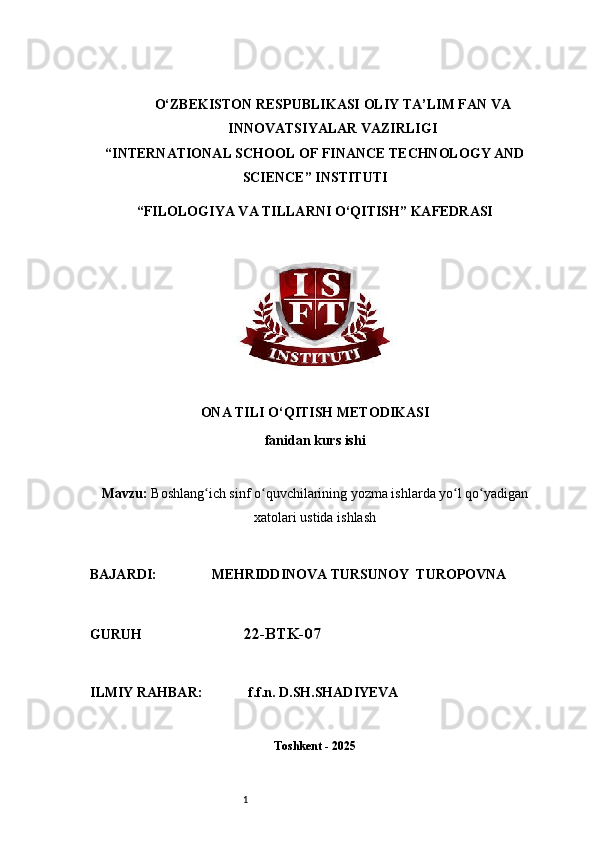 1O‘ZBEKISTON RESPUBLIKASI OLIY TA’LIM FAN VA
INNOVATSIYALAR VAZIRLIGI
“INTERNATIONAL SCHOOL OF FINANCE TECHNOLOGY AND
SCIENCE” INSTITUTI
“FILOLOGIYA VA TILLARNI O‘QITISH” KAFEDRASI
ONA TILI O‘QITISH METODIKASI
fanidan kurs ishi
Mavzu:   Boshlang ich sinf o quvchilarining yozma ishlarda yo l qo yadiganʻ ʻ ʻ ʻ
xatolari ustida ishlash
BAJARDI:                 MEHRIDDINOVA TURSUNOY  TUROPOVNA
GURUH                              22-BTK-07
ILMIY RAHBAR:             f.f.n. D.SH.SHADIYEVA
Toshkent - 2025