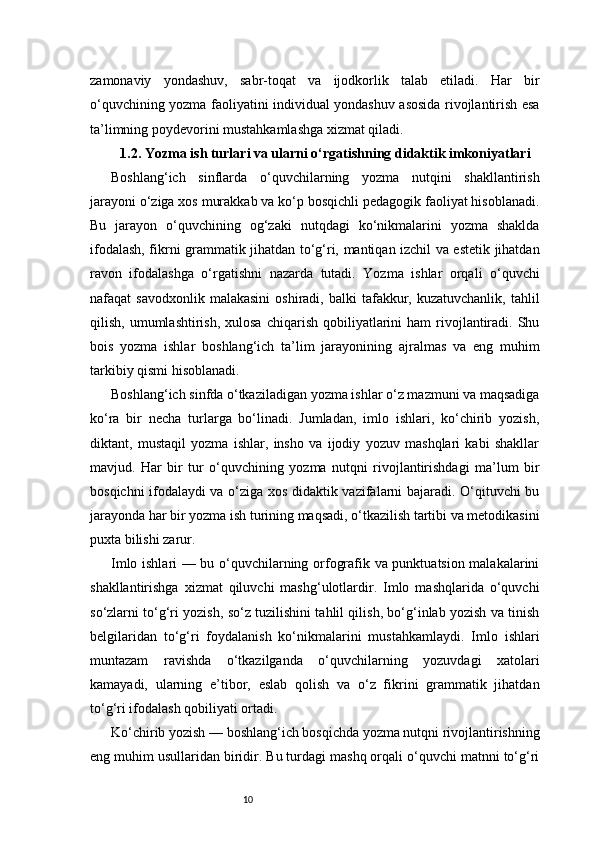 10zamonaviy   yondashuv,   sabr-toqat   va   ijodkorlik   talab   etiladi.   Har   bir
o‘quvchining yozma faoliyatini individual yondashuv asosida rivojlantirish esa
ta’limning poydevorini mustahkamlashga xizmat qiladi.
1.2. Yozma ish turlari va ularni o‘rgatishning didaktik imkoniyatlari
Boshlang‘ich   sinflarda   o‘quvchilarning   yozma   nutqini   shakllantirish
jarayoni o‘ziga xos murakkab va ko‘p bosqichli pedagogik faoliyat hisoblanadi.
Bu   jarayon   o‘quvchining   og‘zaki   nutqdagi   ko‘nikmalarini   yozma   shaklda
ifodalash, fikrni grammatik jihatdan to‘g‘ri, mantiqan izchil va estetik jihatdan
ravon   ifodalashga   o‘rgatishni   nazarda   tutadi.   Yozma   ishlar   orqali   o‘quvchi
nafaqat   savodxonlik  malakasini   oshiradi,  balki  tafakkur,  kuzatuvchanlik,   tahlil
qilish,  umumlashtirish,  xulosa   chiqarish  qobiliyatlarini  ham   rivojlantiradi.   Shu
bois   yozma   ishlar   boshlang‘ich   ta’lim   jarayonining   ajralmas   va   eng   muhim
tarkibiy qismi hisoblanadi.
Boshlang‘ich sinfda o‘tkaziladigan yozma ishlar o‘z mazmuni va maqsadiga
ko‘ra   bir   necha   turlarga   bo‘linadi.   Jumladan,   imlo   ishlari,   ko‘chirib   yozish,
diktant,   mustaqil   yozma   ishlar,   insho   va   ijodiy   yozuv   mashqlari   kabi   shakllar
mavjud.   Har   bir   tur   o‘quvchining   yozma   nutqni   rivojlantirishdagi   ma’lum   bir
bosqichni ifodalaydi va o‘ziga xos didaktik vazifalarni bajaradi. O‘qituvchi bu
jarayonda har bir yozma ish turining maqsadi, o‘tkazilish tartibi va metodikasini
puxta bilishi zarur.
Imlo ishlari — bu o‘quvchilarning orfografik va punktuatsion malakalarini
shakllantirishga   xizmat   qiluvchi   mashg‘ulotlardir.   Imlo   mashqlarida   o‘quvchi
so‘zlarni to‘g‘ri yozish, so‘z tuzilishini tahlil qilish, bo‘g‘inlab yozish va tinish
belgilaridan   to‘g‘ri   foydalanish   ko‘nikmalarini   mustahkamlaydi.   Imlo   ishlari
muntazam   ravishda   o‘tkazilganda   o‘quvchilarning   yozuvdagi   xatolari
kamayadi,   ularning   e’tibor,   eslab   qolish   va   o‘z   fikrini   grammatik   jihatdan
to‘g‘ri ifodalash qobiliyati ortadi.
Ko‘chirib yozish — boshlang‘ich bosqichda yozma nutqni rivojlantirishning
eng muhim usullaridan biridir. Bu turdagi mashq orqali o‘quvchi matnni to‘g‘ri 