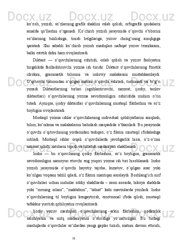 11ko‘rish,   yozish,   so‘zlarning   grafik   shaklini   eslab   qolish,   orfografik   qoidalarni
amalda   qo‘llashni   o‘rganadi.   Ko‘chirib   yozish   jarayonida   o‘quvchi   e’tiborini
so‘zlarning   tuzilishiga,   tinish   belgilariga,   yozuv   chizig‘ining   aniqligiga
qaratadi.   Shu   sababli   ko‘chirib   yozish   mashqlari   nafaqat   yozuv   texnikasini,
balki estetik didni ham rivojlantiradi.
Diktant   —   o‘quvchilarning   eshitish,   eslab   qolish   va   yozuv   faoliyatini
birgalikda   faollashtiruvchi   yozma   ish   turidir.   Diktant   o‘quvchilarning   fonetik
idrokini,   grammatik   bilimini   va   imloviy   malakasini   mustahkamlaydi.
O‘qituvchi   tomonidan   o‘qilgan   matnni   o‘quvchi   eshitadi,   tushunadi   va   to‘g‘ri
yozadi.   Diktantlarning   turlari   (ogohlantiruvchi,   nazorat,   ijodiy,   tanlov
diktantlari)   o‘quvchilarning   yozma   savodxonligini   oshirishda   muhim   o‘rin
tutadi.   Ayniqsa,   ijodiy   diktantlar   o‘quvchilarning   mustaqil   fikrlashini   va   so‘z
boyligini rivojlantiradi.
Mustaqil   yozma   ishlar   o‘quvchilarning   individual   qobiliyatlarini   aniqlash,
bilim, ko‘nikma va malakalarini baholash maqsadida o‘tkaziladi. Bu jarayonda
o‘quvchi   o‘qituvchining   yordamidan   tashqari,   o‘z   fikrini   mustaqil   ifodalashga
intiladi.   Mustaqil   ishlar   orqali   o‘quvchilarda   javobgarlik   hissi,   o‘z-o‘zini
nazorat qilish, xatolarni topish va tuzatish madaniyati shakllanadi.
Insho   —   bu   o‘quvchining   ijodiy   fikrlashini,   so‘z   boyligini,   grammatik
savodxonligini  namoyon etuvchi  eng  yuqori  yozma ish  turi  hisoblanadi.  Insho
yozish   jarayonida   o‘quvchi   hayotiy   tajriba,   kuzatuv,   o‘qilgan   asar   yoki
ko‘rilgan voqeani tahlil qiladi, o‘z fikrini mantiqan asoslaydi. Boshlang‘ich sinf
o‘quvchilari   uchun   insholar   oddiy   shakllarda   –   rasm   asosida,   hikoya   shaklida
yoki   “mening   oilam”,   “maktabim”,   “tabiat”   kabi   mavzularda   yoziladi.   Insho
o‘quvchilarning   til   boyligini   kengaytirish,   emotsional   ifoda   qilish,   mustaqil
tafakkur yuritish qobiliyatini rivojlantiradi.
Ijodiy   yozuv   mashqlari   o‘quvchilarning   erkin   fikrlashini,   ijodkorlik
salohiyatini   va   nutq   madaniyatini   o‘stirishga   yo‘naltirilgan.   Bu   turdagi
mashqlarda  o‘quvchilar   so‘zlardan   yangi   gaplar   tuzish,  matnni   davom  ettirish, 