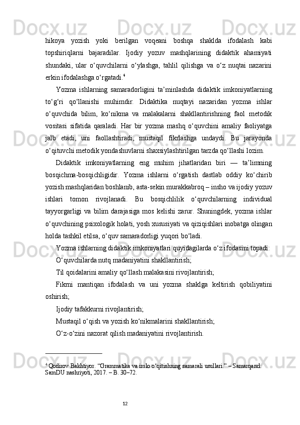 12hikoya   yozish   yoki   berilgan   voqeani   boshqa   shaklda   ifodalash   kabi
topshiriqlarni   bajaradilar.   Ijodiy   yozuv   mashqlarining   didaktik   ahamiyati
shundaki,   ular   o‘quvchilarni   o‘ylashga,   tahlil   qilishga   va   o‘z   nuqtai   nazarini
erkin ifodalashga o‘rgatadi. 4
Yozma   ishlarning   samaradorligini   ta’minlashda   didaktik   imkoniyatlarning
to‘g‘ri   qo‘llanishi   muhimdir.   Didaktika   nuqtayi   nazaridan   yozma   ishlar
o‘quvchida   bilim,   ko‘nikma   va   malakalarni   shakllantirishning   faol   metodik
vositasi   sifatida   qaraladi.   Har   bir   yozma   mashq   o‘quvchini   amaliy   faoliyatga
jalb   etadi,   uni   faollashtiradi,   mustaqil   fikrlashga   undaydi.   Bu   jarayonda
o‘qituvchi metodik yondashuvlarni shaxsiylashtirilgan tarzda qo‘llashi lozim.
Didaktik   imkoniyatlarning   eng   muhim   jihatlaridan   biri   —   ta’limning
bosqichma-bosqichligidir.   Yozma   ishlarni   o‘rgatish   dastlab   oddiy   ko‘chirib
yozish mashqlaridan boshlanib, asta-sekin murakkabroq – insho va ijodiy yozuv
ishlari   tomon   rivojlanadi.   Bu   bosqichlilik   o‘quvchilarning   individual
tayyorgarligi   va   bilim   darajasiga   mos   kelishi   zarur.   Shuningdek,   yozma   ishlar
o‘quvchining psixologik holati, yosh xususiyati va qiziqishlari inobatga olingan
holda tashkil etilsa, o‘quv samaradorligi yuqori bo‘ladi.
Yozma ishlarning didaktik imkoniyatlari quyidagilarda o‘z ifodasini topadi:
O‘quvchilarda nutq madaniyatini shakllantirish;
Til qoidalarini amaliy qo‘llash malakasini rivojlantirish;
Fikrni   mantiqan   ifodalash   va   uni   yozma   shaklga   keltirish   qobiliyatini
oshirish;
Ijodiy tafakkurni rivojlantirish;
Mustaqil o‘qish va yozish ko‘nikmalarini shakllantirish;
O‘z-o‘zini nazorat qilish madaniyatini rivojlantirish.
4
 Qodirov Bakhtiyor. “Grammatika va imlo o‘qitishning samarali usullari.” – Samarqand: 
SamDU nashriyoti, 2017. – B. 30–72. 