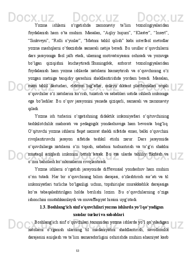13Yozma   ishlarni   o‘rgatishda   zamonaviy   ta’lim   texnologiyalaridan
foydalanish   ham   o‘ta   muhim.   Masalan,   “Aqliy   hujum”,   “Klaster”,   “Insert”,
“Sinkveyn”,   “Rolli   o‘yinlar”,   “Matnni   tahlil   qilish”   kabi   interfaol   metodlar
yozma mashqlarni o‘tkazishda samarali  natija beradi. Bu usullar o‘quvchilarni
dars   jarayoniga   faol   jalb   etadi,   ularning   motivatsiyasini   oshiradi   va   yozuvga
bo‘lgan   qiziqishni   kuchaytiradi.Shuningdek,   axborot   texnologiyalaridan
foydalanish   ham   yozma   ishlarda   xatolarni   kamaytirish   va   o‘quvchining   o‘z
yozgan   matniga   tanqidiy   qarashini   shakllantirishda   yordam   beradi.   Masalan,
matn   tahlil   dasturlari,   elektron   lug‘atlar,   onlayn   diktant   platformalari   orqali
o‘quvchilar o‘z xatolarini ko‘rish, tuzatish va sabablari ustida ishlash imkoniga
ega   bo‘ladilar.   Bu   o‘quv   jarayonini   yanada   qiziqarli,   samarali   va   zamonaviy
qiladi.
Yozma   ish   turlarini   o‘rgatishning   didaktik   imkoniyatlari   o‘qituvchining
tashkilotchilik   mahorati   va   pedagogik   yondashuviga   ham   bevosita   bog‘liq.
O‘qituvchi  yozma   ishlarni   faqat  nazorat  shakli   sifatida  emas,   balki   o‘quvchini
rivojlantiruvchi   jarayon   sifatida   tashkil   etishi   zarur.   Dars   jarayonida
o‘quvchilarga   xatolarni   o‘zi   topish,   sababini   tushuntirish   va   to‘g‘ri   shaklni
mustaqil   aniqlash   imkonini   berish   kerak.   Bu   esa   ularda   tahliliy   fikrlash   va
o‘zini baholash ko‘nikmalarini rivojlantiradi.
Yozma   ishlarni   o‘rgatish   jarayonida   differensial   yondashuv   ham   muhim
o‘rin   tutadi.   Har   bir   o‘quvchining   bilim   darajasi,   o‘zlashtirish   sur’ati   va   til
imkoniyatlari   turlicha   bo‘lganligi   uchun,   topshiriqlar   murakkablik   darajasiga
ko‘ra   tabaqalashtirilgan   holda   berilishi   lozim.   Bu   o‘quvchilarning   o‘ziga
ishonchini mustahkamlaydi va muvaffaqiyat hissini uyg‘otadi.
1.3. Boshlang‘ich sinf o‘quvchilari yozma ishlarda yo‘l qo‘yadigan
xatolar turlari va sabablari
Boshlang‘ich sinf o‘quvchilari tomonidan yozma ishlarda yo‘l qo‘yiladigan
xatolarni   o‘rganish   ularning   til   madaniyatini   shakllantirish,   savodxonlik
darajasini  aniqlash   va  ta’lim  samaradorligini  oshirishda   muhim  ahamiyat   kasb 