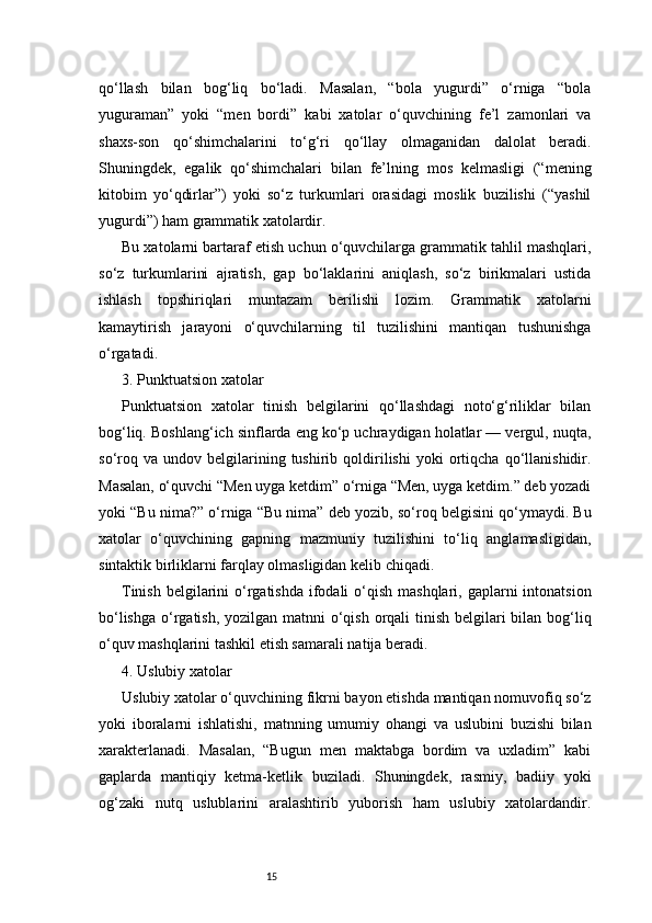 15qo‘llash   bilan   bog‘liq   bo‘ladi.   Masalan,   “bola   yugurdi”   o‘rniga   “bola
yuguraman”   yoki   “men   bordi”   kabi   xatolar   o‘quvchining   fe’l   zamonlari   va
shaxs-son   qo‘shimchalarini   to‘g‘ri   qo‘llay   olmaganidan   dalolat   beradi.
Shuningdek,   egalik   qo‘shimchalari   bilan   fe’lning   mos   kelmasligi   (“mening
kitobim   yo‘qdirlar”)   yoki   so‘z   turkumlari   orasidagi   moslik   buzilishi   (“yashil
yugurdi”) ham grammatik xatolardir.
Bu xatolarni bartaraf etish uchun o‘quvchilarga grammatik tahlil mashqlari,
so‘z   turkumlarini   ajratish,   gap   bo‘laklarini   aniqlash,   so‘z   birikmalari   ustida
ishlash   topshiriqlari   muntazam   berilishi   lozim.   Grammatik   xatolarni
kamaytirish   jarayoni   o‘quvchilarning   til   tuzilishini   mantiqan   tushunishga
o‘rgatadi.
3. Punktuatsion xatolar
Punktuatsion   xatolar   tinish   belgilarini   qo‘llashdagi   noto‘g‘riliklar   bilan
bog‘liq. Boshlang‘ich sinflarda eng ko‘p uchraydigan holatlar — vergul, nuqta,
so‘roq   va   undov  belgilarining  tushirib  qoldirilishi   yoki   ortiqcha   qo‘llanishidir.
Masalan, o‘quvchi “Men uyga ketdim” o‘rniga “Men, uyga ketdim.” deb yozadi
yoki “Bu nima?” o‘rniga “Bu nima” deb yozib, so‘roq belgisini qo‘ymaydi. Bu
xatolar   o‘quvchining   gapning   mazmuniy   tuzilishini   to‘liq   anglamasligidan,
sintaktik birliklarni farqlay olmasligidan kelib chiqadi.
Tinish  belgilarini  o‘rgatishda  ifodali  o‘qish mashqlari,  gaplarni  intonatsion
bo‘lishga o‘rgatish, yozilgan matnni  o‘qish orqali tinish belgilari bilan bog‘liq
o‘quv mashqlarini tashkil etish samarali natija beradi.
4. Uslubiy xatolar
Uslubiy xatolar o‘quvchining fikrni bayon etishda mantiqan nomuvofiq so‘z
yoki   iboralarni   ishlatishi,   matnning   umumiy   ohangi   va   uslubini   buzishi   bilan
xarakterlanadi.   Masalan,   “Bugun   men   maktabga   bordim   va   uxladim”   kabi
gaplarda   mantiqiy   ketma-ketlik   buziladi.   Shuningdek,   rasmiy,   badiiy   yoki
og‘zaki   nutq   uslublarini   aralashtirib   yuborish   ham   uslubiy   xatolardandir. 