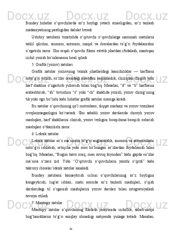 16Bunday   holatlar   o‘quvchilarda   so‘z   boyligi   yetarli   emasligidan,   so‘z   tanlash
madaniyatining pastligidan dalolat beradi.
Uslubiy   xatolarni   tuzatishda   o‘qituvchi   o‘quvchilarga   namunali   matnlarni
tahlil   qilishni,   sinonim,   antonim,   maqol   va   iboralardan   to‘g‘ri   foydalanishni
o‘rgatishi zarur. Shu orqali o‘quvchi fikrni estetik jihatdan ifodalash, mantiqan
izchil yozish ko‘nikmasini hosil qiladi.
5. Grafik (yozuv) xatolari
Grafik   xatolar   yozuvning   texnik   jihatlaridagi   kamchiliklar   —   harflarni
noto‘g‘ri yozish, so‘zlar orasidagi masofani saqlamaslik, chiziqdan chiqish yoki
harf  shaklini  o‘zgartirib yuborish bilan bog‘liq. Masalan,  “d” va “b” harflarini
aralashtirish, “sh”  tovushini  “s”  yoki  “ch” shaklida  yozish,  yozuv chizig‘ining
tik yoki egri bo‘lishi kabi holatlar grafik xatolar sirasiga kiradi.
Bu xatolar o‘quvchining qo‘l motorikasi, diqqat markazi va yozuv texnikasi
rivojlanmaganligini   ko‘rsatadi.   Shu   sababli   yozuv   darslarida   chiroyli   yozuv
mashqlari, harf shakllarini chizish, yozuv tezligini bosqichma-bosqich oshirish
mashqlari o‘tkazilishi zarur.
6. Leksik xatolar
Leksik xatolar so‘z ma’nosini to‘g‘ri anglamaslik, sinonim va antonimlarni
noto‘g‘ri   ishlatish,   ortiqcha   yoki   mos   bo‘lmagan   so‘zlardan   foydalanish   bilan
bog‘liq. Masalan, “Bugun havo issiq, men sovuq kiyindim” kabi gapda so‘zlar
ma’nosi   o‘zaro   zid.   Yoki   “O‘qituvchi   o‘quvchilarni   yaxshi   o‘qitdi”   kabi
takroriy iboralar leksik xatolar sanaladi.
Bunday   xatolarni   kamaytirish   uchun   o‘quvchilarning   so‘z   boyligini
kengaytirish,   lug‘at   ishlari,   matn   asosida   so‘z   tanlash   mashqlari,   o‘qish
darslaridagi   til   o‘rganish   mashqlarini   yozuv   darslari   bilan   integratsiyalash
tavsiya etiladi.
7. Mantiqiy xatolar
Mantiqiy   xatolar   o‘quvchining   fikrlash   jarayonida   izchillik,   sabab-natija
bog‘lanishlarini   to‘g‘ri   aniqlay   olmasligi   natijasida   yuzaga   keladi.   Masalan, 