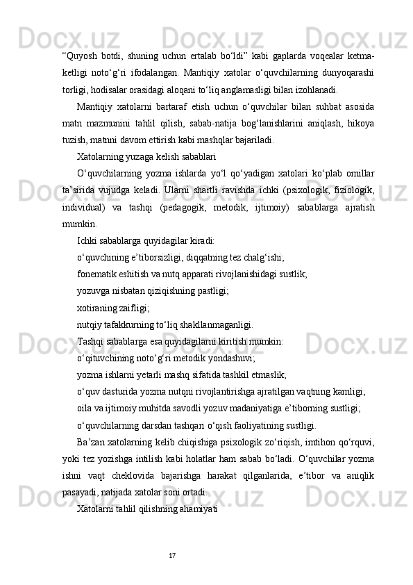17“Quyosh   botdi,   shuning   uchun   ertalab   bo‘ldi”   kabi   gaplarda   voqealar   ketma-
ketligi   noto‘g‘ri   ifodalangan.   Mantiqiy   xatolar   o‘quvchilarning   dunyoqarashi
torligi, hodisalar orasidagi aloqani to‘liq anglamasligi bilan izohlanadi.
Mantiqiy   xatolarni   bartaraf   etish   uchun   o‘quvchilar   bilan   suhbat   asosida
matn   mazmunini   tahlil   qilish,   sabab-natija   bog‘lanishlarini   aniqlash,   hikoya
tuzish, matnni davom ettirish kabi mashqlar bajariladi.
Xatolarning yuzaga kelish sabablari
O‘quvchilarning   yozma   ishlarda   yo‘l   qo‘yadigan   xatolari   ko‘plab   omillar
ta’sirida   vujudga   keladi.   Ularni   shartli   ravishda   ichki   (psixologik,   fiziologik,
individual)   va   tashqi   (pedagogik,   metodik,   ijtimoiy)   sabablarga   ajratish
mumkin.
Ichki sabablarga quyidagilar kiradi:
o‘quvchining e’tiborsizligi, diqqatning tez chalg‘ishi;
fonematik eshitish va nutq apparati rivojlanishidagi sustlik;
yozuvga nisbatan qiziqishning pastligi;
xotiraning zaifligi;
nutqiy tafakkurning to‘liq shakllanmaganligi.
Tashqi sabablarga esa quyidagilarni kiritish mumkin:
o‘qituvchining noto‘g‘ri metodik yondashuvi;
yozma ishlarni yetarli mashq sifatida tashkil etmaslik;
o‘quv dasturida yozma nutqni rivojlantirishga ajratilgan vaqtning kamligi;
oila va ijtimoiy muhitda savodli yozuv madaniyatiga e’tiborning sustligi;
o‘quvchilarning darsdan tashqari o‘qish faoliyatining sustligi.
Ba’zan xatolarning kelib chiqishiga psixologik zo‘riqish, imtihon qo‘rquvi,
yoki  tez yozishga  intilish  kabi  holatlar  ham  sabab bo‘ladi. O‘quvchilar  yozma
ishni   vaqt   cheklovida   bajarishga   harakat   qilganlarida,   e’tibor   va   aniqlik
pasayadi, natijada xatolar soni ortadi.
Xatolarni tahlil qilishning ahamiyati 