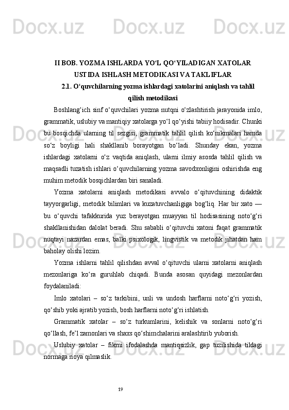 19II BOB. YOZMA ISHLARDA YO‘L QO‘YILADIGAN XATOLAR
USTIDA ISHLASH METODIKASI VA TAKLIFLAR
2.1.  O‘quvchilarning yozma ishlardagi xatolarini aniqlash va tahlil
qilish metodikasi
Boshlang‘ich sinf  o‘quvchilari  yozma nutqni  o‘zlashtirish  jarayonida imlo,
grammatik, uslubiy va mantiqiy xatolarga yo‘l qo‘yishi tabiiy hodisadir. Chunki
bu   bosqichda   ularning   til   sezgisi,   grammatik   tahlil   qilish   ko‘nikmalari   hamda
so‘z   boyligi   hali   shakllanib   borayotgan   bo‘ladi.   Shunday   ekan,   yozma
ishlardagi   xatolarni   o‘z   vaqtida   aniqlash,   ularni   ilmiy   asosda   tahlil   qilish   va
maqsadli tuzatish ishlari o‘quvchilarning yozma savodxonligini  oshirishda eng
muhim metodik bosqichlardan biri sanaladi.
Yozma   xatolarni   aniqlash   metodikasi   avvalo   o‘qituvchining   didaktik
tayyorgarligi,  metodik   bilimlari   va  kuzatuvchanligiga   bog‘liq.  Har   bir   xato  —
bu   o‘quvchi   tafakkurida   yuz   berayotgan   muayyan   til   hodisasining   noto‘g‘ri
shakllanishidan   dalolat   beradi.   Shu   sababli   o‘qituvchi   xatoni   faqat   grammatik
nuqtayi   nazardan   emas,   balki   psixologik,   lingvistik   va   metodik   jihatdan   ham
baholay olishi lozim.
Yozma   ishlarni   tahlil   qilishdan   avval   o‘qituvchi   ularni   xatolarni   aniqlash
mezonlariga   ko‘ra   guruhlab   chiqadi.   Bunda   asosan   quyidagi   mezonlardan
foydalaniladi:
Imlo   xatolari   –   so‘z   tarkibini,   unli   va   undosh   harflarni   noto‘g‘ri   yozish,
qo‘shib yoki ajratib yozish, bosh harflarni noto‘g‘ri ishlatish.
Grammatik   xatolar   –   so‘z   turkumlarini,   kelishik   va   sonlarni   noto‘g‘ri
qo‘llash, fe’l zamonlari va shaxs qo‘shimchalarini aralashtirib yuborish.
Uslubiy   xatolar   –   fikrni   ifodalashda   mantiqsizlik,   gap   tuzilishida   tildagi
normaga rioya qilmaslik. 