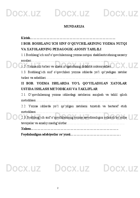 2 MUNDARIJA
Kirish ……………………………………………………………………
I BOB. BOSHLANG‘ICH SINF O‘QUVCHILARINING YOZMA NUTQI
VA XATOLARNING PEDAGOGIK-ASOSIY TAHLILI
1.1. Boshlang‘ich sinf o‘quvchilarining yozma nutqini shakllantirishning nazariy
asoslari ……………………………………………………………………..
1.2.  Yozma ish turlari va ularni o‘rgatishning didaktik imkoniyatlari ……..
1.3.   Boshlang‘ich   sinf   o‘quvchilari   yozma   ishlarda   yo‘l   qo‘yadigan   xatolar
turlari va sabablari ………………………………………………………..
II   BOB.   YOZMA   ISHLARDA   YO‘L   QO‘YILADIGAN   XATOLAR
USTIDA ISHLASH METODIKASI VA TAKLIFLAR
2.1.   O‘quvchilarning   yozma   ishlardagi   xatolarini   aniqlash   va   tahlil   qilish
metodikasi ………………………………………………………………….
2.2.   Yozma   ishlarda   yo‘l   qo‘yilgan   xatolarni   tuzatish   va   bartaraf   etish
metodikasi ……………………………………………………………………
2.3.  Boshlang‘ich sinf o‘quvchilarining yozma savodxonligini oshirish bo‘yicha
tavsiyalar va amaliy mashg‘ulotlar ……………………………………………..
Xulosa ……………………………………………………………………..
Foydalanilgan adabiyotlar ro‘yxati ………………………………………. 