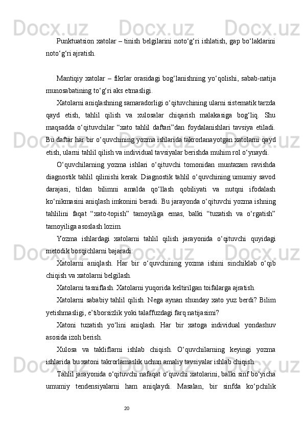 20Punktuatsion xatolar – tinish belgilarini noto‘g‘ri ishlatish, gap bo‘laklarini
noto‘g‘ri ajratish.
Mantiqiy xatolar – fikrlar orasidagi  bog‘lanishning yo‘qolishi, sabab-natija
munosabatining to‘g‘ri aks etmasligi.
Xatolarni aniqlashning samaradorligi o‘qituvchining ularni sistematik tarzda
qayd   etish,   tahlil   qilish   va   xulosalar   chiqarish   malakasiga   bog‘liq.   Shu
maqsadda   o‘qituvchilar   “xato   tahlil   daftari”dan   foydalanishlari   tavsiya   etiladi.
Bu daftar har bir o‘quvchining yozma ishlarida takrorlanayotgan xatolarni qayd
etish, ularni tahlil qilish va individual tavsiyalar berishda muhim rol o‘ynaydi.
O‘quvchilarning   yozma   ishlari   o‘qituvchi   tomonidan   muntazam   ravishda
diagnostik tahlil qilinishi kerak. Diagnostik tahlil o‘quvchining umumiy savod
darajasi,   tildan   bilimni   amalda   qo‘llash   qobiliyati   va   nutqni   ifodalash
ko‘nikmasini aniqlash imkonini beradi. Bu jarayonda o‘qituvchi yozma ishning
tahlilini   faqat   “xato-topish”   tamoyiliga   emas,   balki   “tuzatish   va   o‘rgatish”
tamoyiliga asoslash lozim.
Yozma   ishlardagi   xatolarni   tahlil   qilish   jarayonida   o‘qituvchi   quyidagi
metodik bosqichlarni bajaradi:
Xatolarni   aniqlash.   Har   bir   o‘quvchining   yozma   ishini   sinchiklab   o‘qib
chiqish va xatolarni belgilash.
Xatolarni tasniflash. Xatolarni yuqorida keltirilgan toifalarga ajratish.
Xatolarni  sababiy tahlil  qilish. Nega  aynan shunday  xato yuz berdi? Bilim
yetishmasligi, e’tiborsizlik yoki talaffuzdagi farq natijasimi?
Xatoni   tuzatish   yo‘lini   aniqlash.   Har   bir   xatoga   individual   yondashuv
asosida izoh berish.
Xulosa   va   takliflarni   ishlab   chiqish.   O‘quvchilarning   keyingi   yozma
ishlarida bu xatoni takrorlamaslik uchun amaliy tavsiyalar ishlab chiqish.
Tahlil jarayonida o‘qituvchi nafaqat o‘quvchi xatolarini, balki sinf bo‘yicha
umumiy   tendensiyalarni   ham   aniqlaydi.   Masalan,   bir   sinfda   ko‘pchilik 