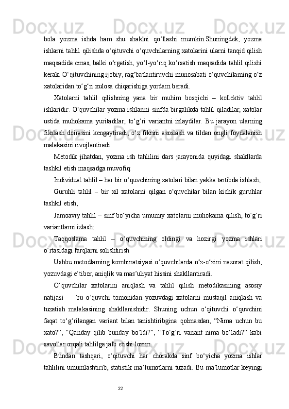 22bola   yozma   ishda   ham   shu   shaklni   qo‘llashi   mumkin.Shuningdek,   yozma
ishlarni tahlil qilishda o‘qituvchi o‘quvchilarning xatolarini ularni tanqid qilish
maqsadida emas, balki o‘rgatish, yo‘l-yo‘riq ko‘rsatish maqsadida tahlil qilishi
kerak. O‘qituvchining ijobiy, rag‘batlantiruvchi munosabati o‘quvchilarning o‘z
xatolaridan to‘g‘ri xulosa chiqarishiga yordam beradi.
Xatolarni   tahlil   qilishning   yana   bir   muhim   bosqichi   –   kollektiv   tahlil
ishlaridir. O‘quvchilar yozma ishlarini sinfda birgalikda tahlil qiladilar, xatolar
ustida   muhokama   yuritadilar,   to‘g‘ri   variantni   izlaydilar.   Bu   jarayon   ularning
fikrlash   doirasini   kengaytiradi,   o‘z   fikrini   asoslash   va   tildan   ongli   foydalanish
malakasini rivojlantiradi.
Metodik   jihatdan,   yozma   ish   tahlilini   dars   jarayonida   quyidagi   shakllarda
tashkil etish maqsadga muvofiq:
Individual tahlil – har bir o‘quvchining xatolari bilan yakka tartibda ishlash;
Guruhli   tahlil   –   bir   xil   xatolarni   qilgan   o‘quvchilar   bilan   kichik   guruhlar
tashkil etish;
Jamoaviy tahlil – sinf bo‘yicha umumiy xatolarni muhokama qilish, to‘g‘ri
variantlarni izlash;
Taqqoslama   tahlil   –   o‘quvchining   oldingi   va   hozirgi   yozma   ishlari
o‘rtasidagi farqlarni solishtirish.
Ushbu metodlarning kombinatsiyasi o‘quvchilarda o‘z-o‘zini nazorat qilish,
yozuvdagi e’tibor, aniqlik va mas’uliyat hissini shakllantiradi.
O‘quvchilar   xatolarini   aniqlash   va   tahlil   qilish   metodikasining   asosiy
natijasi   —   bu   o‘quvchi   tomonidan   yozuvdagi   xatolarni   mustaqil   aniqlash   va
tuzatish   malakasining   shakllanishidir.   Shuning   uchun   o‘qituvchi   o‘quvchini
faqat   to‘g‘rilangan   variant   bilan   tanishtiribgina   qolmasdan,   “Nima   uchun   bu
xato?”,   “Qanday   qilib   bunday   bo‘ldi?”,   “To‘g‘ri   variant   nima   bo‘ladi?”   kabi
savollar orqali tahlilga jalb etishi lozim.
Bundan   tashqari,   o‘qituvchi   har   chorakda   sinf   bo‘yicha   yozma   ishlar
tahlilini umumlashtirib, statistik ma’lumotlarni tuzadi. Bu ma’lumotlar keyingi 