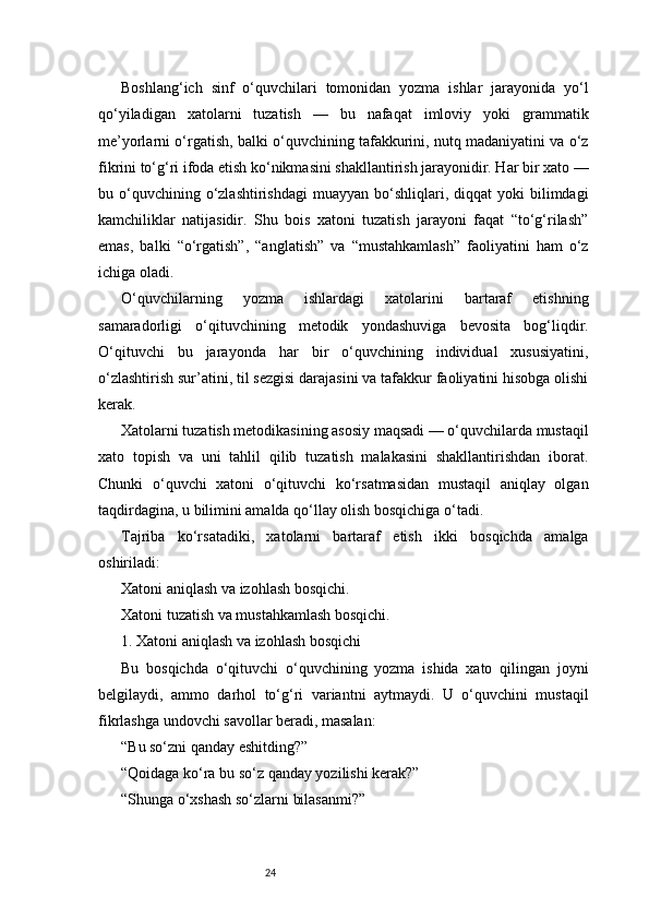 24Boshlang‘ich   sinf   o‘quvchilari   tomonidan   yozma   ishlar   jarayonida   yo‘l
qo‘yiladigan   xatolarni   tuzatish   —   bu   nafaqat   imloviy   yoki   grammatik
me’yorlarni o‘rgatish, balki o‘quvchining tafakkurini, nutq madaniyatini va o‘z
fikrini to‘g‘ri ifoda etish ko‘nikmasini shakllantirish jarayonidir. Har bir xato —
bu  o‘quvchining  o‘zlashtirishdagi   muayyan  bo‘shliqlari,  diqqat  yoki  bilimdagi
kamchiliklar   natijasidir.   Shu   bois   xatoni   tuzatish   jarayoni   faqat   “to‘g‘rilash”
emas,   balki   “o‘rgatish”,   “anglatish”   va   “mustahkamlash”   faoliyatini   ham   o‘z
ichiga oladi.
O‘quvchilarning   yozma   ishlardagi   xatolarini   bartaraf   etishning
samaradorligi   o‘qituvchining   metodik   yondashuviga   bevosita   bog‘liqdir.
O‘qituvchi   bu   jarayonda   har   bir   o‘quvchining   individual   xususiyatini,
o‘zlashtirish sur’atini, til sezgisi darajasini va tafakkur faoliyatini hisobga olishi
kerak.
Xatolarni tuzatish metodikasining asosiy maqsadi — o‘quvchilarda mustaqil
xato   topish   va   uni   tahlil   qilib   tuzatish   malakasini   shakllantirishdan   iborat.
Chunki   o‘quvchi   xatoni   o‘qituvchi   ko‘rsatmasidan   mustaqil   aniqlay   olgan
taqdirdagina, u bilimini amalda qo‘llay olish bosqichiga o‘tadi.
Tajriba   ko‘rsatadiki,   xatolarni   bartaraf   etish   ikki   bosqichda   amalga
oshiriladi:
Xatoni aniqlash va izohlash bosqichi.
Xatoni tuzatish va mustahkamlash bosqichi.
1. Xatoni aniqlash va izohlash bosqichi
Bu   bosqichda   o‘qituvchi   o‘quvchining   yozma   ishida   xato   qilingan   joyni
belgilaydi,   ammo   darhol   to‘g‘ri   variantni   aytmaydi.   U   o‘quvchini   mustaqil
fikrlashga undovchi savollar beradi, masalan:
“Bu so‘zni qanday eshitding?”
“Qoidaga ko‘ra bu so‘z qanday yozilishi kerak?”
“Shunga o‘xshash so‘zlarni bilasanmi?”