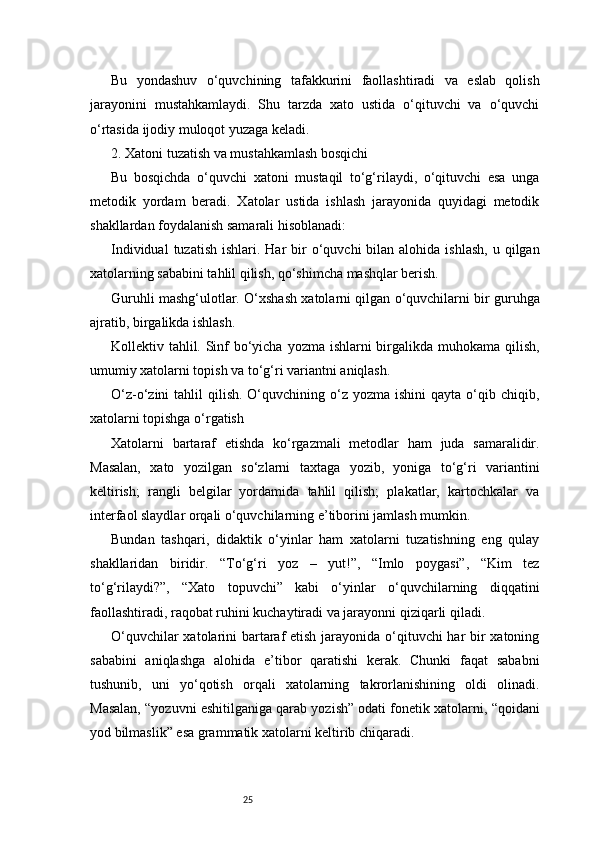 25Bu   yondashuv   o‘quvchining   tafakkurini   faollashtiradi   va   eslab   qolish
jarayonini   mustahkamlaydi.   Shu   tarzda   xato   ustida   o‘qituvchi   va   o‘quvchi
o‘rtasida ijodiy muloqot yuzaga keladi.
2. Xatoni tuzatish va mustahkamlash bosqichi
Bu   bosqichda   o‘quvchi   xatoni   mustaqil   to‘g‘rilaydi,   o‘qituvchi   esa   unga
metodik   yordam   beradi.   Xatolar   ustida   ishlash   jarayonida   quyidagi   metodik
shakllardan foydalanish samarali hisoblanadi:
Individual   tuzatish  ishlari. Har   bir   o‘quvchi   bilan alohida  ishlash,   u qilgan
xatolarning sababini tahlil qilish, qo‘shimcha mashqlar berish.
Guruhli mashg‘ulotlar. O‘xshash xatolarni qilgan o‘quvchilarni bir guruhga
ajratib, birgalikda ishlash.
Kollektiv tahlil. Sinf bo‘yicha yozma ishlarni birgalikda muhokama qilish,
umumiy xatolarni topish va to‘g‘ri variantni aniqlash.
O‘z-o‘zini  tahlil   qilish.  O‘quvchining  o‘z  yozma  ishini  qayta  o‘qib chiqib,
xatolarni topishga o‘rgatish
Xatolarni   bartaraf   etishda   ko‘rgazmali   metodlar   ham   juda   samaralidir.
Masalan,   xato   yozilgan   so‘zlarni   taxtaga   yozib,   yoniga   to‘g‘ri   variantini
keltirish;   rangli   belgilar   yordamida   tahlil   qilish;   plakatlar,   kartochkalar   va
interfaol slaydlar orqali o‘quvchilarning e’tiborini jamlash mumkin.
Bundan   tashqari,   didaktik   o‘yinlar   ham   xatolarni   tuzatishning   eng   qulay
shakllaridan   biridir.   “To‘g‘ri   yoz   –   yut!”,   “Imlo   poygasi”,   “Kim   tez
to‘g‘rilaydi?”,   “Xato   topuvchi”   kabi   o‘yinlar   o‘quvchilarning   diqqatini
faollashtiradi, raqobat ruhini kuchaytiradi va jarayonni qiziqarli qiladi.
O‘quvchilar  xatolarini bartaraf etish jarayonida o‘qituvchi har bir  xatoning
sababini   aniqlashga   alohida   e’tibor   qaratishi   kerak.   Chunki   faqat   sababni
tushunib,   uni   yo‘qotish   orqali   xatolarning   takrorlanishining   oldi   olinadi.
Masalan, “yozuvni eshitilganiga qarab yozish” odati fonetik xatolarni, “qoidani
yod bilmaslik” esa grammatik xatolarni keltirib chiqaradi. 