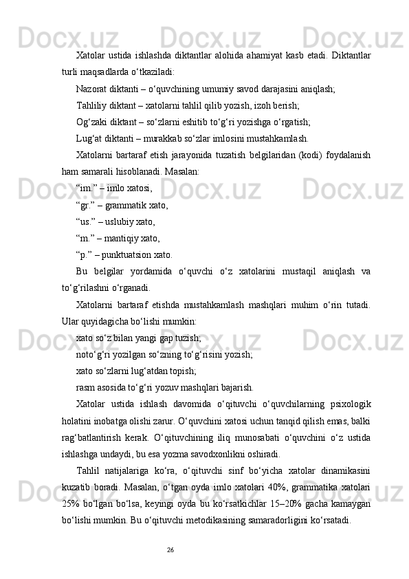 26Xatolar   ustida   ishlashda   diktantlar   alohida   ahamiyat   kasb   etadi.   Diktantlar
turli maqsadlarda o‘tkaziladi:
Nazorat diktanti – o‘quvchining umumiy savod darajasini aniqlash;
Tahliliy diktant – xatolarni tahlil qilib yozish, izoh berish;
Og‘zaki diktant – so‘zlarni eshitib to‘g‘ri yozishga o‘rgatish;
Lug‘at diktanti – murakkab so‘zlar imlosini mustahkamlash.
Xatolarni   bartaraf   etish   jarayonida   tuzatish   belgilaridan   (kodi)   foydalanish
ham samarali hisoblanadi. Masalan:
“im.” – imlo xatosi,
“gr.” – grammatik xato,
“us.” – uslubiy xato,
“m.” – mantiqiy xato,
“p.” – punktuatsion xato.
Bu   belgilar   yordamida   o‘quvchi   o‘z   xatolarini   mustaqil   aniqlash   va
to‘g‘rilashni o‘rganadi.
Xatolarni   bartaraf   etishda   mustahkamlash   mashqlari   muhim   o‘rin   tutadi.
Ular quyidagicha bo‘lishi mumkin:
xato so‘z bilan yangi gap tuzish;
noto‘g‘ri yozilgan so‘zning to‘g‘risini yozish;
xato so‘zlarni lug‘atdan topish;
rasm asosida to‘g‘ri yozuv mashqlari bajarish.
Xatolar   ustida   ishlash   davomida   o‘qituvchi   o‘quvchilarning   psixologik
holatini inobatga olishi zarur. O‘quvchini xatosi uchun tanqid qilish emas, balki
rag‘batlantirish   kerak.   O‘qituvchining   iliq   munosabati   o‘quvchini   o‘z   ustida
ishlashga undaydi, bu esa yozma savodxonlikni oshiradi.
Tahlil   natijalariga   ko‘ra,   o‘qituvchi   sinf   bo‘yicha   xatolar   dinamikasini
kuzatib   boradi.   Masalan,   o‘tgan   oyda   imlo   xatolari   40%,   grammatika   xatolari
25%   bo‘lgan   bo‘lsa,   keyingi   oyda   bu   ko‘rsatkichlar   15–20%   gacha   kamaygan
bo‘lishi mumkin. Bu o‘qituvchi metodikasining samaradorligini ko‘rsatadi. 