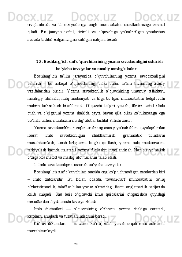 28rivojlantirish   va   til   me’yorlariga   ongli   munosabatni   shakllantirishga   xizmat
qiladi.   Bu   jarayon   izchil,   tizimli   va   o‘quvchiga   yo‘naltirilgan   yondashuv
asosida tashkil etilgandagina kutilgan natijani beradi.
2.3. Boshlang‘ich sinf o‘quvchilarining yozma savodxonligini oshirish
bo‘yicha tavsiyalar va amaliy mashg‘ulotlar
Boshlang‘ich   ta’lim   jarayonida   o‘quvchilarning   yozma   savodxonligini
oshirish   –   bu   nafaqat   o‘qituvchining,   balki   butun   ta’lim   tizimining   asosiy
vazifalaridan   biridir.   Yozma   savodxonlik   o‘quvchining   umumiy   tafakkuri,
mantiqiy   fikrlashi,   nutq   madaniyati   va   tilga   bo‘lgan   munosabatini   belgilovchi
muhim   ko‘rsatkich   hisoblanadi.   O‘quvchi   to‘g‘ri   yozish,   fikrini   izchil   ifoda
etish   va   o‘qiganini   yozma   shaklda   qayta   bayon   qila   olish   ko‘nikmasiga   ega
bo‘lishi uchun muntazam mashg‘ulotlar tashkil etilishi zarur.
Yozma savodxonlikni rivojlantirishning asosiy yo‘nalishlari quyidagilardan
iborat:   imlo   savodxonligini   shakllantirish,   grammatik   bilimlarni
mustahkamlash,   tinish   belgilarini   to‘g‘ri   qo‘llash,   yozma   nutq   madaniyatini
tarbiyalash   hamda   mustaqil   yozma   fikrlashni   rivojlantirish.   Har   bir   yo‘nalish
o‘ziga xos metod va mashg‘ulot turlarini talab etadi.
1. Imlo savodxonligini oshirish bo‘yicha tavsiyalar
Boshlang‘ich sinf o‘quvchilari orasida eng ko‘p uchraydigan xatolardan biri
–   imlo   xatolaridir.   Bu   holat,   odatda,   tovush-harf   munosabatini   to‘liq
o‘zlashtirmaslik,   talaffuz   bilan   yozuv   o‘rtasidagi   farqni   anglamaslik   natijasida
kelib   chiqadi.   Shu   bois   o‘qituvchi   imlo   qoidalarini   o‘rganishda   quyidagi
metodlardan foydalanishi tavsiya etiladi:
Imlo   diktantlari   —   o‘quvchining   e’tiborini   yozma   shaklga   qaratadi,
xatolarni aniqlash va tuzatish imkonini beradi.
Ko‘ruv   diktantlari   —   so‘zlarni   ko‘rib,   eslab   yozish   orqali   imlo   xotirasini
mustahkamlaydi. 