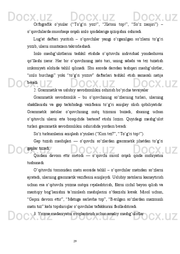 29Orfografik   o‘yinlar   (“To‘g‘ri   yoz!”,   “Xatoni   top!”,   “So‘z   zanjiri”)   –
o‘quvchilarda musobaqa orqali imlo qoidalariga qiziqishni oshiradi.
Lug‘at   daftari   yuritish   –   o‘quvchilar   yangi   o‘rganilgan   so‘zlarni   to‘g‘ri
yozib, ularni muntazam takrorlashadi.
Imlo   mashg‘ulotlarini   tashkil   etishda   o‘qituvchi   individual   yondashuvni
qo‘llashi   zarur.   Har   bir   o‘quvchining   xato   turi,   uning   sababi   va   tez   tuzatish
imkoniyati   alohida   tahlil   qilinadi.   Shu   asosda   darsdan   tashqari   mashg‘ulotlar,
“imlo   burchagi”   yoki   “to‘g‘ri   yozuv”   daftarlari   tashkil   etish   samarali   natija
beradi.
2. Grammatik va uslubiy savodxonlikni oshirish bo‘yicha tavsiyalar
Grammatik   savodxonlik   –   bu   o‘quvchining   so‘zlarning   turlari,   ularning
shakllanishi   va   gap   tarkibidagi   vazifasini   to‘g‘ri   aniqlay   olish   qobiliyatidir.
Grammatik   xatolar   o‘quvchining   nutq   tizimini   buzadi,   shuning   uchun
o‘qituvchi   ularni   erta   bosqichda   bartaraf   etishi   lozim.   Quyidagi   mashg‘ulot
turlari grammatik savodxonlikni oshirishda yordam beradi:
So‘z turkumlarini aniqlash o‘yinlari (“Kim tez?”, “To‘g‘ri top!”).
Gap   tuzish   mashqlari   —   o‘quvchi   so‘zlardan   grammatik   jihatdan   to‘g‘ri
gaplar tuzadi.
Qoidani   davom   ettir   metodi   —   o‘quvchi   misol   orqali   qoida   mohiyatini
tushunadi.
O‘qituvchi   tomonidan   matn   asosida   tahlil   –   o‘quvchilar   matndan   so‘zlarni
ajratadi, ularning grammatik vazifasini aniqlaydi.   Uslubiy xatolarni kamaytirish
uchun  esa   o‘qituvchi   yozma   nutqni   rejalashtirish,   fikrni   izchil   bayon  qilish   va
mantiqiy   bog‘lanishni   ta’minlash   mashqlarini   o‘tkazishi   kerak.   Misol   uchun,
“Gapni   davom   ettir”,   “Matnga   sarlavha   top”,   “Berilgan   so‘zlardan   mazmunli
matn tuz” kabi topshiriqlar o‘quvchilar tafakkurini faollashtiradi.
3. Yozma madaniyatni rivojlantirish uchun amaliy mashg‘ulotlar 