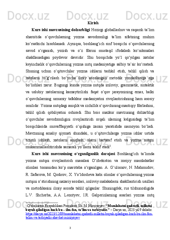3 Kirish
Kurs ishi mavzusining dolzarbligi   Hozirgi globallashuv va raqamli ta’lim
sharoitida   o‘quvchilarning   yozma   savodxonligi   ta’lim   sifatining   muhim
ko‘rsatkichi   hisoblanadi.   Ayniqsa,   boshlang‘ich   sinf   bosqichi   o‘quvchilarning
savod   o‘rganish,   yozish   va   o‘z   fikrini   mustaqil   ifodalash   ko‘nikmalari
shakllanadigan   poydevor   davridir.   Shu   bosqichda   yo‘l   qo‘yilgan   xatolar
keyinchalik   o‘quvchilarning   yozma   nutq   madaniyatiga   salbiy   ta’sir   ko‘rsatadi.
Shuning   uchun   o‘qituvchilar   yozma   ishlarni   tashkil   etish,   tahlil   qilish   va
xatolarni   to‘g‘rilash   bo‘yicha   ilmiy   asoslangan   metodik   yondashuvga   ega
bo‘lishlari   zarur.   Bugungi   kunda   yozma   nutqda   imloviy,   grammatik,   sintaktik
va   uslubiy   xatolarning   kamaytirilishi   faqat   o‘quv   jarayonining   emas,   balki
o‘quvchilarning   umumiy   tafakkur   madaniyatini   rivojlantirishning   ham   asosiy
omilidir. Yozma nutqdagi aniqlik va izchillik o‘quvchining mantiqiy fikrlashini,
tahlil   qilish   qobiliyatini   oshiradi.   Shu   bois   mazkur   mavzuning   dolzarbligi
o‘quvchilar   savodxonligini   rivojlantirish   orqali   ularning   kelgusidagi   ta’lim
bosqichlarida   muvaffaqiyatli   o‘qishiga   zamin   yaratishda   namoyon   bo‘ladi.
Mavzuning   amaliy   qiymati   shundaki,   u   o‘qituvchilarga   yozma   ishlar   ustida
tizimli   ishlash,   xatolarni   aniqlash,   ularni   bartaraf   etish   va   yozma   nutqni
mukammallashtirishda samarali yo‘llarni taklif etadi 1
.
Kurs   ishi   mavzusining   o‘rganilganlik   darajasi   Boshlang‘ich   ta’limda
yozma   nutqni   rivojlantirish   masalasi   O‘zbekiston   va   xorijiy   mamlakatlar
olimlari   tomonidan   ko‘p   marotaba   o‘rganilgan.   A.   G‘ulomov,   N.   Mahmudov,
R. Safarova, M. Qodirov, X. Yo‘ldosheva kabi olimlar o‘quvchilarning yozma
nutqini o‘stirishning nazariy asoslari, imloviy malakalarni shakllantirish usullari
va   metodikasini   ilmiy   asosda   tahlil   qilganlar.   Shuningdek,   rus   tilshunosligida
L.V.   Shcherba,   A.A.   Leontyev,   I.R.   Galperinlarning   asarlari   yozma   nutq
1
  O‘zbekiston Respublikasi Prezidenti Sh. M. Mirziyoyev.  “Mamlakatni qudratli, millatni 
buyuk qiladigan kuch bu – ilm-fan, ta’lim va tarbiyadir.”  –  Daryo.uz , 2023 yil 9 dekabr. 
https://daryo.uz/2023/12/09/mamlakatni-qudratli-millatni-buyuk-qiladigan-kuch-bu-ilm-fan-
talim-va-tarbiyadir-shavkat-mirziyoyev 