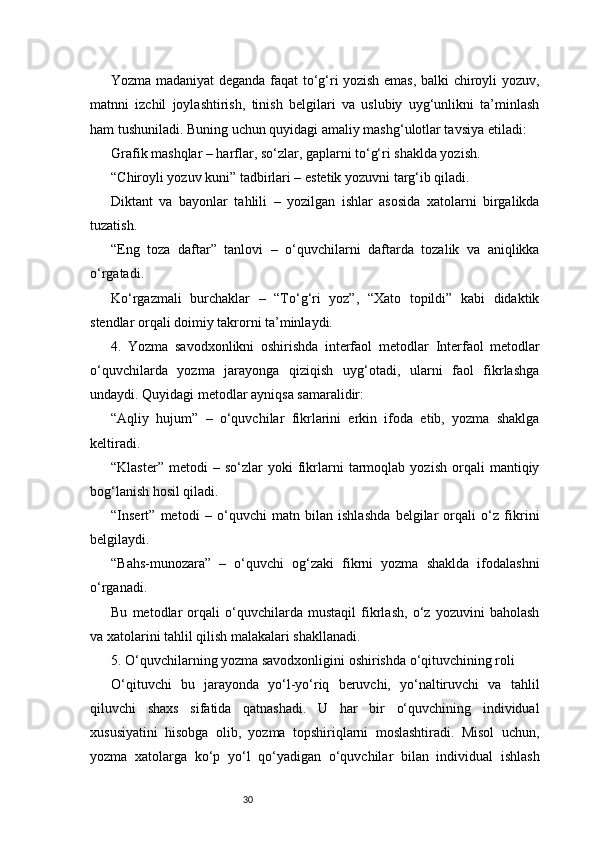 30Yozma madaniyat deganda faqat to‘g‘ri yozish emas, balki chiroyli yozuv,
matnni   izchil   joylashtirish,   tinish   belgilari   va   uslubiy   uyg‘unlikni   ta’minlash
ham tushuniladi. Buning uchun quyidagi amaliy mashg‘ulotlar tavsiya etiladi:
Grafik mashqlar – harflar, so‘zlar, gaplarni to‘g‘ri shaklda yozish.
“Chiroyli yozuv kuni” tadbirlari – estetik yozuvni targ‘ib qiladi.
Diktant   va   bayonlar   tahlili   –   yozilgan   ishlar   asosida   xatolarni   birgalikda
tuzatish.
“Eng   toza   daftar”   tanlovi   –   o‘quvchilarni   daftarda   tozalik   va   aniqlikka
o‘rgatadi.
Ko‘rgazmali   burchaklar   –   “To‘g‘ri   yoz”,   “Xato   topildi”   kabi   didaktik
stendlar orqali doimiy takrorni ta’minlaydi.
4.   Yozma   savodxonlikni   oshirishda   interfaol   metodlar   Interfaol   metodlar
o‘quvchilarda   yozma   jarayonga   qiziqish   uyg‘otadi,   ularni   faol   fikrlashga
undaydi. Quyidagi metodlar ayniqsa samaralidir:
“Aqliy   hujum”   –   o‘quvchilar   fikrlarini   erkin   ifoda   etib,   yozma   shaklga
keltiradi.
“Klaster”   metodi   –   so‘zlar   yoki   fikrlarni   tarmoqlab   yozish   orqali   mantiqiy
bog‘lanish hosil qiladi.
“Insert”   metodi   –   o‘quvchi   matn   bilan   ishlashda   belgilar   orqali   o‘z   fikrini
belgilaydi.
“Bahs-munozara”   –   o‘quvchi   og‘zaki   fikrni   yozma   shaklda   ifodalashni
o‘rganadi.
Bu   metodlar   orqali   o‘quvchilarda   mustaqil   fikrlash,   o‘z   yozuvini   baholash
va xatolarini tahlil qilish malakalari shakllanadi.
5. O‘quvchilarning yozma savodxonligini oshirishda o‘qituvchining roli
O‘qituvchi   bu   jarayonda   yo‘l-yo‘riq   beruvchi,   yo‘naltiruvchi   va   tahlil
qiluvchi   shaxs   sifatida   qatnashadi.   U   har   bir   o‘quvchining   individual
xususiyatini   hisobga   olib,   yozma   topshiriqlarni   moslashtiradi.   Misol   uchun,
yozma   xatolarga   ko‘p   yo‘l   qo‘yadigan   o‘quvchilar   bilan   individual   ishlash 