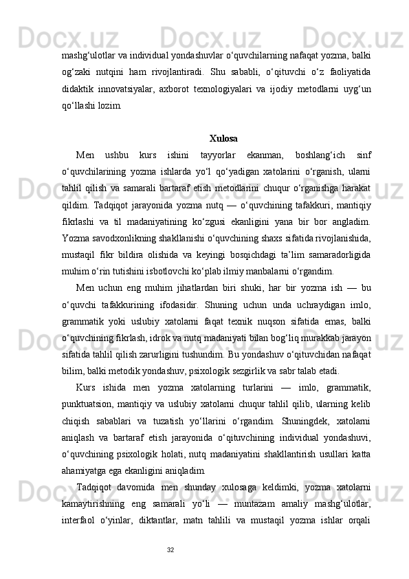 32mashg‘ulotlar va individual yondashuvlar o‘quvchilarning nafaqat yozma, balki
og‘zaki   nutqini   ham   rivojlantiradi.   Shu   sababli,   o‘qituvchi   o‘z   faoliyatida
didaktik   innovatsiyalar,   axborot   texnologiyalari   va   ijodiy   metodlarni   uyg‘un
qo‘llashi lozim.
Xulosa
Men   ushbu   kurs   ishini   tayyorlar   ekanman,   boshlang‘ich   sinf
o‘quvchilarining   yozma   ishlarda   yo‘l   qo‘yadigan   xatolarini   o‘rganish,   ularni
tahlil   qilish   va   samarali   bartaraf   etish   metodlarini   chuqur   o‘rganishga   harakat
qildim.   Tadqiqot   jarayonida   yozma   nutq   —   o‘quvchining   tafakkuri,   mantiqiy
fikrlashi   va   til   madaniyatining   ko‘zgusi   ekanligini   yana   bir   bor   angladim.
Yozma savodxonlikning shakllanishi o‘quvchining shaxs sifatida rivojlanishida,
mustaqil   fikr   bildira   olishida   va   keyingi   bosqichdagi   ta’lim   samaradorligida
muhim o‘rin tutishini isbotlovchi ko‘plab ilmiy manbalarni o‘rgandim.
Men   uchun   eng   muhim   jihatlardan   biri   shuki,   har   bir   yozma   ish   —   bu
o‘quvchi   tafakkurining   ifodasidir.   Shuning   uchun   unda   uchraydigan   imlo,
grammatik   yoki   uslubiy   xatolarni   faqat   texnik   nuqson   sifatida   emas,   balki
o‘quvchining fikrlash, idrok va nutq madaniyati bilan bog‘liq murakkab jarayon
sifatida tahlil qilish zarurligini tushundim. Bu yondashuv o‘qituvchidan nafaqat
bilim, balki metodik yondashuv, psixologik sezgirlik va sabr talab etadi.
Kurs   ishida   men   yozma   xatolarning   turlarini   —   imlo,   grammatik,
punktuatsion,   mantiqiy   va   uslubiy   xatolarni   chuqur   tahlil   qilib,   ularning   kelib
chiqish   sabablari   va   tuzatish   yo‘llarini   o‘rgandim.   Shuningdek,   xatolarni
aniqlash   va   bartaraf   etish   jarayonida   o‘qituvchining   individual   yondashuvi,
o‘quvchining   psixologik   holati,   nutq   madaniyatini   shakllantirish   usullari   katta
ahamiyatga ega ekanligini aniqladim.
Tadqiqot   davomida   men   shunday   xulosaga   keldimki,   yozma   xatolarni
kamaytirishning   eng   samarali   yo‘li   —   muntazam   amaliy   mashg‘ulotlar,
interfaol   o‘yinlar,   diktantlar,   matn   tahlili   va   mustaqil   yozma   ishlar   orqali 