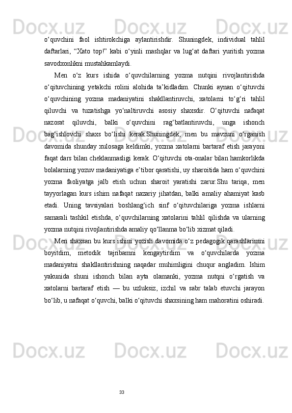 33o‘quvchini   faol   ishtirokchiga   aylantirishdir.   Shuningdek,   individual   tahlil
daftarlari,   “Xato   top!”   kabi   o‘yinli   mashqlar   va   lug‘at   daftari   yuritish   yozma
savodxonlikni mustahkamlaydi.
Men   o‘z   kurs   ishida   o‘quvchilarning   yozma   nutqini   rivojlantirishda
o‘qituvchining   yetakchi   rolini   alohida   ta’kidladim.   Chunki   aynan   o‘qituvchi
o‘quvchining   yozma   madaniyatini   shakllantiruvchi,   xatolarni   to‘g‘ri   tahlil
qiluvchi   va   tuzatishga   yo‘naltiruvchi   asosiy   shaxsdir.   O‘qituvchi   nafaqat
nazorat   qiluvchi,   balki   o‘quvchini   rag‘batlantiruvchi,   unga   ishonch
bag‘ishlovchi   shaxs   bo‘lishi   kerak.Shuningdek,   men   bu   mavzuni   o‘rganish
davomida   shunday   xulosaga   keldimki,   yozma   xatolarni   bartaraf   etish   jarayoni
faqat dars bilan cheklanmasligi kerak. O‘qituvchi ota-onalar bilan hamkorlikda
bolalarning yozuv madaniyatiga e’tibor qaratishi, uy sharoitida ham o‘quvchini
yozma   faoliyatga   jalb   etish   uchun   sharoit   yaratishi   zarur.Shu   tariqa,   men
tayyorlagan   kurs   ishim   nafaqat   nazariy   jihatdan,   balki   amaliy   ahamiyat   kasb
etadi.   Uning   tavsiyalari   boshlang‘ich   sinf   o‘qituvchilariga   yozma   ishlarni
samarali   tashkil   etishda,   o‘quvchilarning   xatolarini   tahlil   qilishda   va   ularning
yozma nutqini rivojlantirishda amaliy qo‘llanma bo‘lib xizmat qiladi.
Men  shaxsan   bu kurs  ishini   yozish  davomida o‘z  pedagogik qarashlarimni
boyitdim,   metodik   tajribamni   kengaytirdim   va   o‘quvchilarda   yozma
madaniyatni   shakllantirishning   naqadar   muhimligini   chuqur   angladim.   Ishim
yakunida   shuni   ishonch   bilan   ayta   olamanki,   yozma   nutqni   o‘rgatish   va
xatolarni   bartaraf   etish   —   bu   uzluksiz,   izchil   va   sabr   talab   etuvchi   jarayon
bo‘lib, u nafaqat o‘quvchi, balki o‘qituvchi shaxsining ham mahoratini oshiradi. 