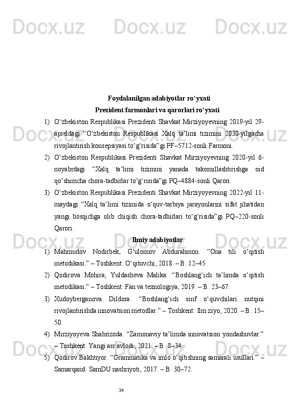 34Foydalanilgan adabiyotlar ro‘yxati
Prezident farmonlari va qarorlari ro‘yxati
1) O‘zbekiston   Respublikasi   Prezidenti   Shavkat  Mirziyoyevning  2019-yil   29-
apreldagi   “O‘zbekiston   Respublikasi   Xalq   ta’limi   tizimini   2030-yilgacha
rivojlantirish konsepsiyasi to‘g‘risida”gi PF–5712-sonli Farmoni.
2) O‘zbekiston   Respublikasi   Prezidenti   Shavkat   Mirziyoyevning   2020-yil   6-
noyabrdagi   “Xalq   ta’limi   tizimini   yanada   takomillashtirishga   oid
qo‘shimcha chora-tadbirlar to‘g‘risida”gi PQ–4884-sonli Qarori.
3) O‘zbekiston   Respublikasi   Prezidenti   Shavkat  Mirziyoyevning  2022-yil   11-
maydagi   “Xalq   ta’limi   tizimida   o‘quv-tarbiya   jarayonlarini   sifat   jihatidan
yangi   bosqichga   olib   chiqish   chora-tadbirlari   to‘g‘risida”gi   PQ–220-sonli
Qarori.
Ilmiy adabiyotlar
1) Mahmudov   Nodirbek,   G‘ulomov   Abdurahmon.   “Ona   tili   o‘qitish
metodikasi.” – Toshkent: O‘qituvchi, 2018. – B. 12–45.
2) Qodirova   Mohira,   Yuldasheva   Malika.   “Boshlang‘ich   ta’limda   o‘qitish
metodikasi.” – Toshkent: Fan va texnologiya, 2019. – B. 23–67.
3) Xudoyberganova   Dildora.   “Boshlang‘ich   sinf   o‘quvchilari   nutqini
rivojlantirishda innovatsion metodlar.” – Toshkent: Ilm ziyo, 2020. – B. 15–
50.
4) Mirziyoyeva Shahrizoda. “Zamonaviy ta’limda innovatsion yondashuvlar.”
– Toshkent: Yangi asr avlodi, 2021. – B. 8–34.
5) Qodirov Bakhtiyor. “Grammatika va imlo o‘qitishning samarali usullari.” –
Samarqand: SamDU nashriyoti, 2017. – B. 30–72. 