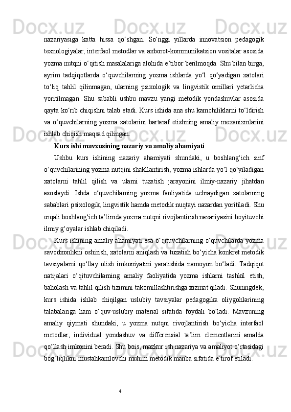 4nazariyasiga   katta   hissa   qo‘shgan.   So‘nggi   yillarda   innovatsion   pedagogik
texnologiyalar, interfaol metodlar va axborot-kommunikatsion vositalar asosida
yozma nutqni o‘qitish masalalariga alohida e’tibor berilmoqda. Shu bilan birga,
ayrim   tadqiqotlarda   o‘quvchilarning   yozma   ishlarda   yo‘l   qo‘yadigan   xatolari
to‘liq   tahlil   qilinmagan,   ularning   psixologik   va   lingvistik   omillari   yetarlicha
yoritilmagan.   Shu   sababli   ushbu   mavzu   yangi   metodik   yondashuvlar   asosida
qayta ko‘rib chiqishni talab etadi. Kurs ishida ana shu kamchiliklarni to‘ldirish
va  o‘quvchilarning  yozma   xatolarini   bartaraf   etishning   amaliy  mexanizmlarini
ishlab chiqish maqsad qilingan.
Kurs ishi mavzusining nazariy va amaliy ahamiyati
Ushbu   kurs   ishining   nazariy   ahamiyati   shundaki,   u   boshlang‘ich   sinf
o‘quvchilarining yozma nutqini shakllantirish, yozma ishlarda yo‘l qo‘yiladigan
xatolarni   tahlil   qilish   va   ularni   tuzatish   jarayonini   ilmiy-nazariy   jihatdan
asoslaydi.   Ishda   o‘quvchilarning   yozma   faoliyatida   uchraydigan   xatolarning
sabablari psixologik, lingvistik hamda metodik nuqtayi nazardan yoritiladi. Shu
orqali boshlang‘ich ta’limda yozma nutqni rivojlantirish nazariyasini boyituvchi
ilmiy g‘oyalar ishlab chiqiladi.
Kurs ishining amaliy ahamiyati esa o‘qituvchilarning o‘quvchilarda yozma
savodxonlikni oshirish, xatolarni aniqlash va tuzatish bo‘yicha konkret metodik
tavsiyalarni   qo‘llay   olish   imkoniyatini   yaratishida   namoyon   bo‘ladi.   Tadqiqot
natijalari   o‘qituvchilarning   amaliy   faoliyatida   yozma   ishlarni   tashkil   etish,
baholash va tahlil qilish tizimini takomillashtirishga xizmat qiladi. Shuningdek,
kurs   ishida   ishlab   chiqilgan   uslubiy   tavsiyalar   pedagogika   oliygohlarining
talabalariga   ham   o‘quv-uslubiy   material   sifatida   foydali   bo‘ladi.   Mavzuning
amaliy   qiymati   shundaki,   u   yozma   nutqni   rivojlantirish   bo‘yicha   interfaol
metodlar,   individual   yondashuv   va   differensial   ta’lim   elementlarini   amalda
qo‘llash imkonini beradi. Shu bois, mazkur ish nazariya va amaliyot o‘rtasidagi
bog‘liqlikni mustahkamlovchi muhim metodik manba sifatida e’tirof etiladi. 