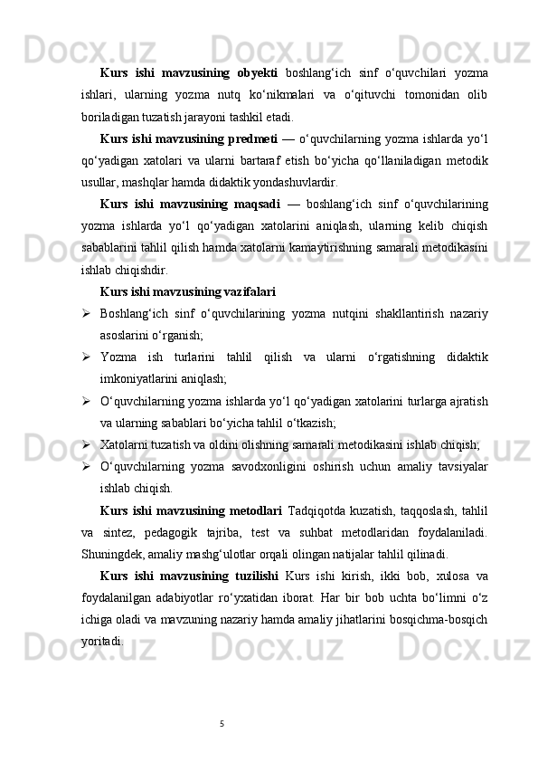 5Kurs   ishi   mavzusining   obyekti   boshlang‘ich   sinf   o‘quvchilari   yozma
ishlari,   ularning   yozma   nutq   ko‘nikmalari   va   o‘qituvchi   tomonidan   olib
boriladigan tuzatish jarayoni tashkil etadi.
Kurs  ishi  mavzusining  predmeti   —  o‘quvchilarning  yozma  ishlarda   yo‘l
qo‘yadigan   xatolari   va   ularni   bartaraf   etish   bo‘yicha   qo‘llaniladigan   metodik
usullar, mashqlar hamda didaktik yondashuvlardir.
Kurs   ishi   mavzusining   maqsadi   —   boshlang‘ich   sinf   o‘quvchilarining
yozma   ishlarda   yo‘l   qo‘yadigan   xatolarini   aniqlash,   ularning   kelib   chiqish
sabablarini tahlil qilish hamda xatolarni kamaytirishning samarali metodikasini
ishlab chiqishdir.
Kurs ishi mavzusining vazifalari
 Boshlang‘ich   sinf   o‘quvchilarining   yozma   nutqini   shakllantirish   nazariy
asoslarini o‘rganish;
 Yozma   ish   turlarini   tahlil   qilish   va   ularni   o‘rgatishning   didaktik
imkoniyatlarini aniqlash;
 O‘quvchilarning yozma ishlarda yo‘l qo‘yadigan xatolarini turlarga ajratish
va ularning sabablari bo‘yicha tahlil o‘tkazish;
 Xatolarni tuzatish va oldini olishning samarali metodikasini ishlab chiqish;
 O‘quvchilarning   yozma   savodxonligini   oshirish   uchun   amaliy   tavsiyalar
ishlab chiqish.
Kurs   ishi   mavzusining   metodlari   Tadqiqotda   kuzatish,   taqqoslash,   tahlil
va   sintez,   pedagogik   tajriba,   test   va   suhbat   metodlaridan   foydalaniladi.
Shuningdek, amaliy mashg‘ulotlar orqali olingan natijalar tahlil qilinadi.
Kurs   ishi   mavzusining   tuzilishi   Kurs   ishi   kirish,   ikki   bob,   xulosa   va
foydalanilgan   adabiyotlar   ro‘yxatidan   iborat.   Har   bir   bob   uchta   bo‘limni   o‘z
ichiga oladi va mavzuning nazariy hamda amaliy jihatlarini bosqichma-bosqich
yoritadi. 