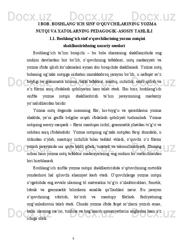 6I BOB. BOSHLANG‘ICH SINF O‘QUVCHILARINING YOZMA
NUTQI VA XATOLARNING PEDAGOGIK-ASOSIY TAHLILI
1.1. Boshlang‘ich sinf o‘quvchilarining yozma nutqini
shakllantirishning nazariy asoslari
Boshlang‘ich   ta’lim   bosqichi   –   bu   bola   shaxsining   shakllanishida   eng
muhim   davrlardan   biri   bo‘lib,   o‘quvchining   tafakkuri,   nutq   madaniyati   va
yozma ifoda qilish ko‘nikmalari aynan shu bosqichda shakllanadi. Yozma nutq
bolaning  og‘zaki   nutqiga   nisbatan  murakkabroq  jarayon   bo‘lib,  u  nafaqat   so‘z
boyligi va grammatik bilimni, balki tafakkur, mantiq, izchillik, eslab qolish va
o‘z   fikrini   aniq   ifodalash   qobiliyatini   ham   talab   etadi.   Shu   bois,   boshlang‘ich
sinfda   yozma   nutqni   shakllantirish   ta’lim   jarayonining   markaziy
yo‘nalishlaridan biridir.
Yozma   nutq   deganda   insonning   fikr,   his-tuyg‘u   va   qarashlarini   yozma
shaklda,   ya’ni   grafik   belgilar   orqali   ifodalash   qobiliyati   tushuniladi.   Yozma
nutqning asosiy maqsadi – fikrni mantiqan izchil, grammatik jihatdan to‘g‘ri va
usluban   aniq   ifodalashdir.   Yozma   nutqning   og‘zaki   nutqdan   farqi   shundaki,   u
oldindan   o‘ylab,   mantiqiy   izchillik   bilan   tashkil   etiladi,   o‘quvchi   o‘z   fikrini
yozish jarayonida uni qayta tahlil qiladi, tuzatadi va takomillashtiradi. Shuning
uchun ham yozma nutq tafakkur madaniyatining eng muhim ko‘rsatkichlaridan
biri hisoblanadi.
Boshlang‘ich  sinfda   yozma  nutqni   shakllantirishda  o‘qituvchining  metodik
yondashuvi   hal   qiluvchi   ahamiyat   kasb   etadi.   O‘quvchilarga   yozma   nutqni
o‘rgatishda   eng  avvalo  ularning  til  materialini   to‘g‘ri   o‘zlashtirishlari,  fonetik,
leksik   va   grammatik   bilimlarni   amalda   qo‘llashlari   zarur.   Bu   jarayon
o‘quvchining   eshitish,   ko‘rish   va   mantiqiy   fikrlash   faoliyatining
uyg‘unlashuvini   talab   etadi.   Chunki   yozma   ifoda   faqat   so‘zlarni   yozish   emas,
balki ularning ma’no, tuzilma va bog‘lanish qonuniyatlarini anglashni ham o‘z
ichiga oladi. 