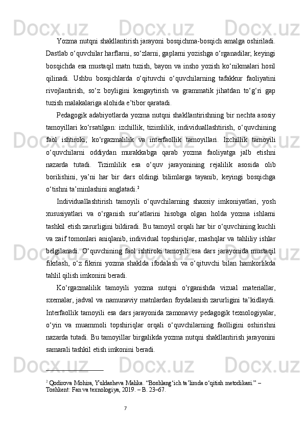 7Yozma nutqni shakllantirish jarayoni bosqichma-bosqich amalga oshiriladi.
Dastlab o‘quvchilar harflarni, so‘zlarni, gaplarni yozishga o‘rganadilar; keyingi
bosqichda esa mustaqil  matn tuzish, bayon va insho yozish ko‘nikmalari hosil
qilinadi.   Ushbu   bosqichlarda   o‘qituvchi   o‘quvchilarning   tafakkur   faoliyatini
rivojlantirish,   so‘z   boyligini   kengaytirish   va   grammatik   jihatdan   to‘g‘ri   gap
tuzish malakalariga alohida e’tibor qaratadi.
Pedagogik adabiyotlarda yozma nutqni shakllantirishning bir nechta asosiy
tamoyillari   ko‘rsatilgan:   izchillik,   tizimlilik,   individuallashtirish,   o‘quvchining
faol   ishtiroki,   ko‘rgazmalilik   va   interfaollik   tamoyillari.   Izchillik   tamoyili
o‘quvchilarni   oddiydan   murakkabga   qarab   yozma   faoliyatga   jalb   etishni
nazarda   tutadi.   Tizimlilik   esa   o‘quv   jarayonining   rejalilik   asosida   olib
borilishini,   ya’ni   har   bir   dars   oldingi   bilimlarga   tayanib,   keyingi   bosqichga
o‘tishni ta’minlashini anglatadi. 2
Individuallashtirish   tamoyili   o‘quvchilarning   shaxsiy   imkoniyatlari,   yosh
xususiyatlari   va   o‘rganish   sur’atlarini   hisobga   olgan   holda   yozma   ishlarni
tashkil etish zarurligini bildiradi. Bu tamoyil orqali har bir o‘quvchining kuchli
va  zaif   tomonlari   aniqlanib,  individual   topshiriqlar,   mashqlar   va   tahliliy  ishlar
belgilanadi.   O‘quvchining   faol   ishtiroki   tamoyili   esa   dars   jarayonida   mustaqil
fikrlash,   o‘z   fikrini   yozma   shaklda   ifodalash   va   o‘qituvchi   bilan   hamkorlikda
tahlil qilish imkonini beradi.
Ko‘rgazmalilik   tamoyili   yozma   nutqni   o‘rganishda   vizual   materiallar,
sxemalar,   jadval   va   namunaviy   matnlardan   foydalanish   zarurligini   ta’kidlaydi.
Interfaollik   tamoyili   esa   dars   jarayonida   zamonaviy   pedagogik   texnologiyalar,
o‘yin   va   muammoli   topshiriqlar   orqali   o‘quvchilarning   faolligini   oshirishni
nazarda tutadi. Bu tamoyillar birgalikda yozma nutqni shakllantirish jarayonini
samarali tashkil etish imkonini beradi.
2
 Qodirova Mohira, Yuldasheva Malika. “Boshlang‘ich ta’limda o‘qitish metodikasi.” – 
Toshkent: Fan va texnologiya, 2019. – B. 23–67. 