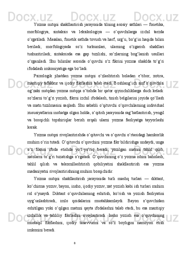 8Yozma   nutqni   shakllantirish   jarayonida   tilning   asosiy   sathlari   —   fonetika,
morfologiya,   sintaksis   va   leksikologiya   —   o‘quvchilarga   izchil   tarzda
o‘rgatiladi. Masalan, fonetik sathda tovush va harf, urg‘u, bo‘g‘in haqida bilim
beriladi;   morfologiyada   so‘z   turkumlari,   ularning   o‘zgarish   shakllari
tushuntiriladi;   sintaksisda   esa   gap   tuzilishi,   so‘zlarning   bog‘lanish   usullari
o‘rganiladi.   Shu   bilimlar   asosida   o‘quvchi   o‘z   fikrini   yozma   shaklda   to‘g‘ri
ifodalash imkoniyatiga ega bo‘ladi.
Psixologik   jihatdan   yozma   nutqni   o‘zlashtirish   boladan   e’tibor,   xotira,
mantiqiy tafakkur va ijodiy fikrlashni talab etadi. Boshlang‘ich sinf o‘quvchisi
og‘zaki  nutqdan yozma nutqqa o‘tishda  bir  qator  qiyinchiliklarga duch keladi:
so‘zlarni to‘g‘ri yozish, fikrni izchil ifodalash, tinish belgilarini joyida qo‘llash
va matn tuzilmasini saqlash. Shu sababli o‘qituvchi o‘quvchilarning individual
xususiyatlarini inobatga olgan holda, o‘qitish jarayonida rag‘batlantirish, yengil
va   bosqichli   topshiriqlar   berish   orqali   ularni   yozma   faoliyatga   tayyorlashi
kerak.
Yozma nutqni rivojlantirishda o‘qituvchi va o‘quvchi o‘rtasidagi hamkorlik
muhim o‘rin tutadi. O‘qituvchi o‘quvchini yozma fikr bildirishga undaydi, unga
o‘z   fikrini   ifoda   etishda   yo‘l-yo‘riq   beradi,   yozilgan   matnni   tahlil   qilib,
xatolarni to‘g‘ri tuzatishga o‘rgatadi. O‘quvchining o‘z yozma ishini baholash,
tahlil   qilish   va   takomillashtirish   qobiliyatini   shakllantirish   esa   yozma
madaniyatni rivojlantirishning muhim bosqichidir.
Yozma   nutqni   shakllantirish   jarayonida   turli   mashq   turlari   —   diktant,
ko‘chirma yozuv, bayon, insho, ijodiy yozuv, xat yozish kabi ish turlari muhim
rol   o‘ynaydi.   Diktant   o‘quvchilarning   eshitish,   ko‘rish   va   yozish   faoliyatini
uyg‘unlashtiradi,   imlo   qoidalarini   mustahkamlaydi.   Bayon   o‘quvchidan
eshitilgan   yoki   o‘qilgan   matnni   qayta   ifodalashni   talab   etadi,   bu   esa   mantiqiy
izchillik   va   tahliliy   fikrlashni   rivojlantiradi.   Insho   yozish   esa   o‘quvchining
mustaqil   fikrlashini,   ijodiy   tasavvurini   va   so‘z   boyligini   namoyon   etish
imkonini beradi. 