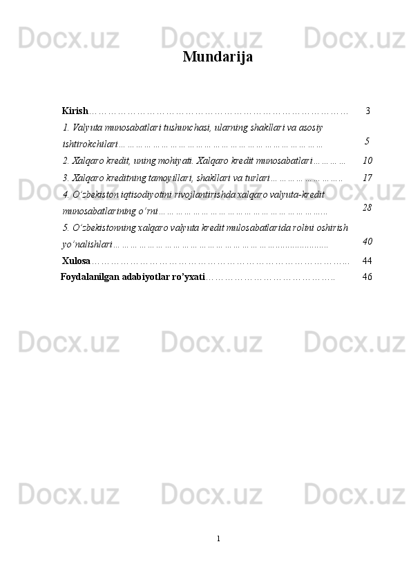 Mundarija
Kirish ……………………………………………………………………… 3
1.   Valyuta   munosabatlari   tushunchasi,   ularning   shakllari   va   asosiy
ishtirokchilari ……………………………………………………………… 5
2.   Xalqaro   kredit,   uning   mohiyati.   Xalqaro   kredit   munosabatlari………… 10
3.   Xalqaro   kreditning   tamoyillari,   shakllari   va   turlari…………………….. 17
4.   O’zbekiston   iqtisodiyotini   rivojlantirishda   xalqaro   valyuta-kredit
munosabatlarining   o’rni…………………………………………………... 28
5.   O’zbekistonning   xalqaro   valyuta   kredit   mulosabatlarida   rolini   oshirish
yo’nalishlari…………………………………………………...................... 40
Xulosa ……………………………………………………………………... 44
Foydalanilgan   adabiyotlar   ro’yxati ………………………………….. 46
1 