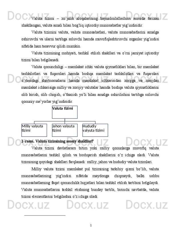 1
1Valuta   tizimi   –   xo’jalik   aloqalarining   baynalmilallashuvi   asosida   tarixan
shakllangan,   valuta   amali   bilan   bog’liq iqtisodiy   munosabatlar   yig’indisidir.
Valuta   tizimini   valuta,   valuta   munosabatlari,   valuta   munosabatlarini   amalga
oshiruvchi   va   ularni   tartibga   soluvchi   hamda   muvofiqlashtiruvchi   organlar   yig’indisi
sifatida   ham   tasavvur   qilish   mumkin.
Valuta   tizimining   mohiyati,   tashkil   etilish   shakllari   va   o’rni   jamiyat   iqtisodiy
tizimi bilan   belgilanadi.
Valuta   qonunchiligi   –   mamlakat   ichki   valuta   qiymatliklari   bilan,   bir   mamlakat
tashkilotlari   va   fuqarolari   hamda   boshqa   mamlakat   tashkilotlari   va   fuqarolari
o’rtasidagi   shartnomalarni   hamda   mamlakat   ichkarisidan   xorijga   va   xorijdan
mamlakat   ichkarisiga   milliy   va   xorijiy   valutalar   hamda   boshqa   valuta   qiymatliklarini
olib   kirish,   olib   chiqish,   o’tkazish   yo’li   bilan   amalga   oshirilishini   tartibga   soluvchi
qonuniy   me’yorlar yig’indisidir.
1-rasm.   Valuta   tizimining   asosiy   shakllari 6
Valuta   tizimi   davlatlararo   bitim   yoki   milliy   qonunlarga   muvofiq   valuta
munosabatlarini   tashkil   qilish   va   boshqarish   shakllarini   o’z   ichiga   oladi.   Valuta
tizimining   quyidagi   shakllari   farqlanadi:   milliy,   jahon   va   hududiy   valuta   tizimlari.
Milliy   valuta   tizimi   mamlakat   pul   tizimining   tarkibiy   qismi   bo’lib,   valuta
munosabatlarining   yig’indisi   sifatida   maydonga   chiqmaydi,   balki   ushbu
munosabatlarning   faqat   qonunchilik   hujjatlari   bilan   tashkil   etilish   tartibini   belgilaydi.
Valuta   munosabatlarini   tashkil   etishning   bunday   tartibi,   birinchi   navbatda,   valuta
tizimi elementlarini   belgilashni o’z   ichiga   oladi.Hududiy 
valyuta   tizimiJahon valyuta  
tizimiMilliy valyuta  
tizimi Valuta   tizimi 