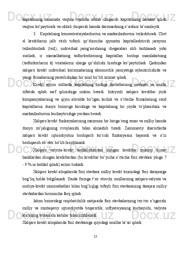15kapitalining   muomala   vaqtini   tejalishi   ishlab   chiqarish   kapitalining   harakat   qilish
vaqtini   ko’paytiradi   va   ishlab   chiqarish   hamda   daromadning   o’sishini   ta’minlaydi.
3. Kapitalning   konsentratsiyalashuvini   va   markazlashuvini   tezlashtiradi.   Chet
el   kreditlarini   jalb   etish   tufayli   qo’shimcha   qiymatni   kapitallashtirish   jarayoni
tezlashtiriladi   (tezl),   individual   jamg’arishning   chegaralari   olib   tashlanadi   yoki
suriladi,   ir   mamalkatning   tadbirkorlarining   kapitallari   boshqa   mamlakatning
(tadbirkorlarini   k)   vositalarini   ularga   qo’shilishi   hisobiga   ko’paytiriladi.   Qadimdan
xalqaro   kredit   individual   korxonalarning   aksionerlik   jamiyatiga   aylantirilishida   va
yangi firmalarning yaratilishidan   bir   omil   bo’lib xizmat   qiladi.
Kredit   ayrim   xollarda   kapitalning   boshqa   davlatlarning   mehnati   va   mulki
sifatida   eplab   sarf   qilinishiga   imkon   beradi.   Imtiyozli   xalqaro   kreditlar   yirik
kompaniyalarning   va   qiyin   ahvolda   bo’lgan   kichik   va   o’rtacha   firmalarning   ssud
kapitallarini   dunyo   bozoriga   kirishiga   va   kapitalning   bir   joyda   to’planishini   va
markazlashuvini kuchaytirishga yordam   beradi.
Xalqaro   kredit   funksiyalarining   mazmuni   bir-biriga   teng   emas   va   milliy   hamda
dunyo   xo’jaligining   rivojlanishi   bilan   almashib   turadi.   Zamonaviy   sharoitlarda
xalqaro   kredit   iqtisodiyotini   boshqarib   ko’rish   funksiyasini   bajaradi   va   o’zi
boshqarish   ob’ekti   bo’lib   hisoblanadi.
Xalqaro   valyuta-kredit   tashkilotlaridan   olingan   kreditlar   xususiy   tijorat
banklardan olingan kreditlardan (bu kreditlar bo’yicha o’rtacha foiz stavkasi yiliga   7
-   9   %   ni   tashkil qiladi) arzon   tushadi.
Xalqaro   kredit   aloqalarida   foiz   stavkasi   milliy   kredit   tizimidagi   foiz   darajasiga
bog’liq   holda   belgilanadi.   Ssuda   foiziga   t’sir   etuvchi   omillarning   xalqaro-valyuta   va
moliya-kredit   munosabatlari   bilan   bog’liqligi   tufayli   foiz   stavkasining   darajasi   milliy
stavkalardan   birmuncha farq qiladi.
Jahon   bozoridagi   raqobatchilik   natijasida   foiz   stavkalarining   tez-tez   o’zgarishi
milliy   va   mintaqaviy   iqtisodiyotda   beqarorlik,   inflyatsiyaning   kuchayishi,   valyuta
kursining   tebranishi   kabilar   bilan izohlanadi.
Xalqaro   kredit   aloqalarida   foiz   stavkasiga   quyidagi   omillar   ta’sir   qiladi: 