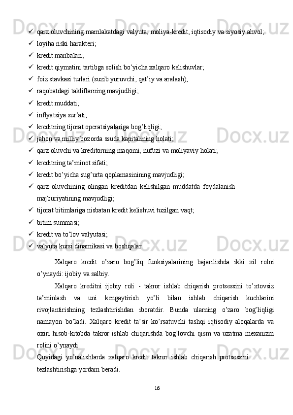 16 qarz   oluvchining   mamlakatdagi   valyuta,   moliya-kredit,   iqtisodiy   va   siyosiy   ahvol;
 loyiha   riski   harakteri;
 kredit   manbalari;
 kredit   qiymatini   tartibga   solish   bo’yicha   xalqaro   kelishuvlar;
 foiz   stavkasi   turlari   (suzib   yuruvchi,   qat’iy   va   aralash);
 raqobatdagi   takliflarning   mavjudligi;
 kredit   muddati;
 inflyatsiya   sur’ati;
 kreditning   tijorat   operatsiyalariga   bog’liqligi;
 jahon   va   milliy   bozorda   ssuda   kapitalining   holati;
 qarz   oluvchi   va   kreditorning   maqomi,   nufuzi   va   moliyaviy   holati;
 kreditning   ta’minot   sifati;
 kredit   bo’yicha   sug’urta   qoplamasinining   mavjudligi;
 qarz   oluvchining   olingan   kreditdan   kelishilgan   muddatda   foydalanish  
majburiyatining mavjudligi;
 tijorat   bitimlariga   nisbatan   kredit   kelishuvi   tuzilgan   vaqt;
 bitim   summasi;
 kredit   va   to’lov   valyutasi;
 valyuta   kursi   dinamikasi   va   boshqalar.
Xalqaro   kredit   o’zaro   bog’liq   funksiyalarining   bajarilishda   ikki   xil   rolni
o’ynaydi: ijobiy   va salbiy.
Xalqaro   kreditni   ijobiy   roli   -   takror   ishlab   chiqarish   protsessini   to’xtovsiz
ta’minlash   va   uni   kengaytirish   yo’li   bilan   ishlab   chiqarish   kuchlarini
rivojlantirishning   tezlashtirishdan   iboratdir.   Bunda   ularning   o’zaro   bog’liqligi
namayon   bo’ladi.   Xalqaro   kredit   ta’sir   ko’rsatuvchi   tashqi   iqtisodiy   aloqalarda   va
oxiri   hisob-kitobda   takror   ishlab   chiqarishda   bog’lovchi   qism   va   uzatma   mexanizm
rolini   o’ynaydi.
Quyidagi   yo’nalishlarda   xalqaro   kredit   takror   ishlab   chiqarish   protsessini
tezlashtirishga   yordam   beradi. 