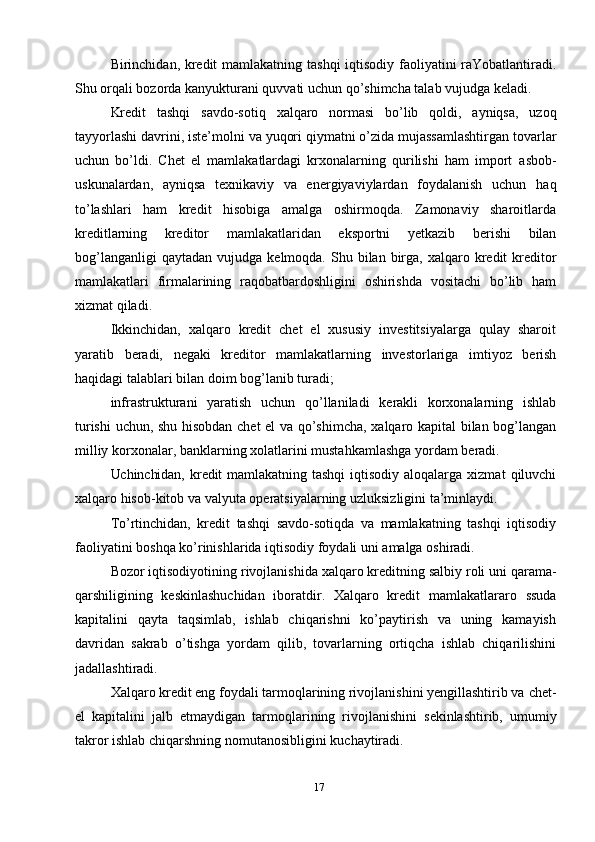 17Birinchidan,   kredit   mamlakatning   tashqi   iqtisodiy   faoliyatini   raYobatlantiradi.
Shu orqali bozorda kanyukturani quvvati uchun qo’shimcha talab   vujudga   keladi.
Kredit   tashqi   savdo-sotiq   xalqaro   normasi   bo’lib   qoldi,   ayniqsa,   uzoq
tayyorlashi   davrini,   iste’molni   va   yuqori   qiymatni   o’zida   mujassamlashtirgan   tovarlar
uchun   bo’ldi.   Chet   el   mamlakatlardagi   krxonalarning   qurilishi   ham   import   asbob-
uskunalardan,   ayniqsa   texnikaviy   va   energiyaviylardan   foydalanish   uchun   haq
to’lashlari   ham   kredit   hisobiga   amalga   oshirmoqda.   Zamonaviy   sharoitlarda
kreditlarning   kreditor   mamlakatlaridan   eksportni   yetkazib   berishi   bilan
bog’langanligi   qaytadan   vujudga   kelmoqda.   Shu   bilan   birga,   xalqaro   kredit   kreditor
mamlakatlari   firmalarining   raqobatbardoshligini   oshirishda   vositachi   bo’lib   ham
xizmat qiladi.
Ikkinchidan,   xalqaro   kredit   chet   el   xususiy   investitsiyalarga   qulay   sharoit
yaratib   beradi,   negaki   kreditor   mamlakatlarning   investorlariga   imtiyoz   berish
haqidagi   talablari   bilan   doim   bog’lanib   turadi;
infrastrukturani   yaratish   uchun   qo’llaniladi   kerakli   korxonalarning   ishlab
turishi   uchun,   shu   hisobdan   chet   el   va   qo’shimcha,   xalqaro   kapital   bilan   bog’langan
milliy   korxonalar,   banklarning xolatlarini   mustahkamlashga   yordam   beradi.
Uchinchidan,   kredit   mamlakatning   tashqi   iqtisodiy   aloqalarga   xizmat   qiluvchi
xalqaro   hisob-kitob   va   valyuta   operatsiyalarning   uzluksizligini   ta’minlaydi.
To’rtinchidan,   kredit   tashqi   savdo-sotiqda   va   mamlakatning   tashqi   iqtisodiy
faoliyatini   boshqa   ko’rinishlarida   iqtisodiy   foydali   uni   amalga   oshiradi.
Bozor   iqtisodiyotining   rivojlanishida   xalqaro   kreditning   salbiy   roli   uni   qarama-
qarshiligining   keskinlashuchidan   iboratdir.   Xalqaro   kredit   mamlakatlararo   ssuda
kapitalini   qayta   taqsimlab,   ishlab   chiqarishni   ko’paytirish   va   uning   kamayish
davridan   sakrab   o’tishga   yordam   qilib,   tovarlarning   ortiqcha   ishlab   chiqarilishini
jadallashtiradi.
Xalqaro kredit eng foydali tarmoqlarining rivojlanishini yengillashtirib va   chet-
el   kapitalini   jalb   etmaydigan   tarmoqlarining   rivojlanishini   sekinlashtirib,   umumiy
takror   ishlab   chiqarshning   nomutanosibligini   kuchaytiradi. 