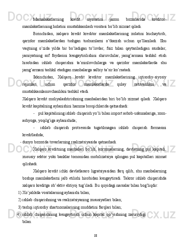 18Mamalakatlarning   kredit   siyosatini   jaxon   bozorlarida   kreditor-
mamlakatlarining   holatini mustahkamlash vositasi   bo’lib xizmat qiladi.
Birinchidan,   xalqaro   kredit   kreditor   mamlakatlarining   xolatini   kuchaytirib,
qarzdor   mamlakatlardan   tushgan   tushumlarni   o’tkazish   uchun   qo’llaniladi.   Shu
vaqtning   o’zida   yilda   bir   bo’ladigan   to’lovlar,   foiz   bilan   qaytariladigan   ssudalar,
jamiyatning   sof   foydasini   kengaytirilishini   shiruvchilar,   jamg’armani   tashkil   etish
hisobidan   ishlab   chiqarishni   ta’minlovchilarga   va   qarzdor   mamlakatlarda   shu
jamg’armani tashkil etadigan   manbalarga   salbiy   ta’sir ko’rsatadi.
Ikkinchidan,   Xalqaro   kredit   kreditor   mamlakatlarining   iqtisodiy-siyosiy
rejimlari   uchun   qarzdor   mamlakatlarda   qulay   ratuvanlikni   va
mustahkamlanuvchanlikni tashkil   etadi.
Xalqaro   kredit   moliyalashtirishning   manbalaridan   biri   bo’lib   xizmat   qiladi.   Xalqaro
kredit   kapitalning   aylanishini   hamma   bosqichlarida   qatnashadi:
- pul   kapitalining   ishlab   chiqarish   yo’li   bilan   import   asbob-uskunalariga,   xom-
ashyoga,   yoqilg’iga aylanishida;
- ishlab   chiqarish   protsessida   tugatilmagan   ishlab   chiqarish   formasini
kreditlashda;
- dunyo   bozorida   tovarlarning   realizatsiyasida   qatnashadi.
Xalqaro   kreditning   manbalari   bo’lib,   korxonalarning,   davlatning   pul   kapitali,
xususiy   sektor   yoki   banklar   tomonidan   mobilizatsiya   qilingan   pul   kapitallari   xizmat
qilishadi.
Xalqaro   kredit   ichki   davlatlararo   ligratsiyasidan   farq   qilib,   shu   manbalarning
boshqa   mamlakatlarni   jalb   etilishi   hisobidan   kengaytiradi.   Takror   ishlab   chiqarishda
xalqaro   kreditga   ob’ektiv   ehtiyoj   tug’iladi.   Bu   quyidagi   narsalar   bilan   bog’liqdir:
1) Xo’jalikda   vositalarning   aylanishi   bilan;
2) ishlab   chiqarishning   va   realizatsiyaning   xususiyatlari   bilan;
3) tashqi   iqtisodiy   shartnomalarining   muddatini   farqlari   bilan;
4) ishlab   chiqarishning   kengaytirish   uchun   kapital   qo’yishning   zaruriyligi
bilan. 