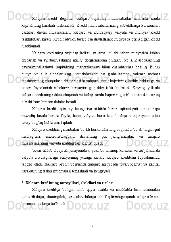 19Xalqaro   kredit   deganda,   xalqaro   iqtisodiy   munosabatlar   sohasida   ssuda
kapitalining   harakati   tushuniladi.   Kredit   munosabatlarining   sub'ektlariga   korxonalar,
banklar,   davlat   muassasalari,   xalqaro   va   mintaqaviy   valyuta   va   moliya-   kredit
tashkilotlari   kiradi.   Kredit   ob'ekti   bo’lib   esa   davlatlararo   miqyosda   beriladigan   kredit
hisoblanadi.
Xalqaro   kreditning   vujudga   kelishi   va   amal   qilishi   jahon   miqyosida   ishlab
chiqarish   va   ayirboshlashning   milliy   chegaralardan   chiqishi,   xo’jalik   aloqalarining
baynalminallashuvi,   kapitalning   markazlashuvi   bilan   chambarchas   bog’liq.   Butun
dunyo   xo’jalik   aloqalarining   intensivlashishi   va   globallashuvi,   xalqaro   mehnat
taqsimotining chuqurlashishi natijasida xalqaro kredit hajmining keskin oshishiga   va
undan   foydalanish   sohalarini   kengayishiga   jiddiy   ta'sir   ko’rsatdi.   Keyingi   yillarda
xalqaro   kreditning   ishlab   chiqarish   va   tashqi   savdo   hajmining   ortib   borishidan   tezroq
o’sishi ham   bundan   dalolat   beradi.
Xalqaro   kredit   iqtisodiy   kategoriya   sifatida   bozor   iqtisodiyoti   qonunlariga
muvofiq   tarzda   hamda   foyda,   baho,   valyuta   kursi   kabi   boshqa   kategoriyalar   bilan
uzviy   bog’liq   holda amal   qiladi.
Xalqaro kreditning manbalari bo’lib korxonalarning vaqtincha bo’sh turgan   pul
mablag’lari,   aholi-mablag’lari,   davlatning   pul   jamg’armalari   va   xalqaro
muassasalarning   valyuta mablag’lari xizmat   qiladi.
Tovar  ishlab  chiqarish  jarayonida  u yoki  bu tarmoq, korxona va xo’jaliklarda
valyuta   mablag’lariga   ehtiyojning   yuzaga   kelishi   xalqaro   kreditdan   foydalanishni
taqozo   etadi.   Xalqaro   kredit   vositasida   xalqaro   miqyosda   tovar,   xizmat   va   kapital
harakatining tashqi muomalasi   tezlashadi   va   kengayadi.
3.   Xalqaro   kreditning   tamoyillari,   shakllari   va   turlari
Xalqaro   kreditga   bo’lgan   talab   qaysi   usulda   va   muddatda   kim   tomonidan
qondirilishiga,   shuningdek,   qarz   oluvchilarga   taklif   qilinishiga   qarab   xalqaro   kredit
bir   necha   turlarga   bo’linadi. 