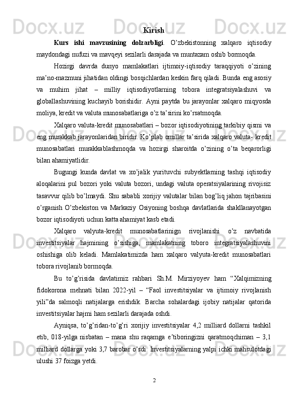 Kirish
Kurs   ishi   mavzusining   dolzarbligi .   O’zbekistonning   xalqaro   iqtisodiy
maydondagi   nufuzi   va   mavqeyi   sezilarli   darajada   va   muntazam   oshib   bormoqda.
Hozirgi   davrda   dunyo   mamlakatlari   ijtimoiy-iqtisodiy   taraqqiyoti   o’zining
ma’no-mazmuni   jihatidan   oldingi   bosqichlardan keskin   farq   qiladi.   Bunda   eng   asosiy
va   muhim   jihat   –   milliy   iqtisodiyotlarning   tobora   integratsiyalashuvi   va
globallashuvining   kuchayib   borishidir.   Ayni   paytda   bu   jarayonlar   xalqaro   miqyosda
moliya,   kredit   va   valuta munosabatlariga   o’z   ta’sirini   ko’rsatmoqda.
Xalqaro valuta-kredit munosabatlari – bozor iqtisodiyotining tarkibiy qismi   va
eng murakkab jarayonlaridan biridir. Ko’plab omillar ta’sirida xalqaro valuta-   kredit
munosabatlari   murakkablashmoqda   va   hozirgi   sharoitda   o’zining   o’ta   beqarorligi
bilan   ahamiyatlidir.
Bugungi   kunda   davlat   va   xo’jalik   yurituvchi   subyektlarning   tashqi   iqtisodiy
aloqalarini   pul   bozori   yoki   valuta   bozori,   undagi   valuta   operatsiyalarining   rivojisiz
tasavvur   qilib   bo’lmaydi.   Shu   sababli   xorijiy   valutalar   bilan   bog’liq   jahon   tajribasini
o’rganish   O’zbekiston   va   Markaziy   Osiyoning   boshqa   davlatlarida   shakllanayotgan
bozor   iqtisodiyoti   uchun katta ahamiyat   kasb   etadi.
Xalqaro   valyuta-kredit   munosabatlarinign   rivojlanishi   o’z   navbatida
investitsiyalar   hajmining   o’sishiga,   mamlakatning   toboro   integratsiyalashuvini
oshishiga   olib   keladi.   Mamlakatimizda   ham   xalqaro   valyuta-kredit   munosabatlari
tobora   rivojlanib   bormoqda.
Bu   to’g’risida   davlatimiz   rahbari   Sh.M.   Mirziyoyev   ham   “Xalqimizning
fidokorona   mehnati   bilan   2022-yil   –   “Faol   investitsiyalar   va   ijtimoiy   rivojlanish
yili”da   salmoqli   natijalarga   erishdik.   Barcha   sohalardagi   ijobiy   natijalar   qatorida
investitsiyalar   hajmi   ham   sezilarli darajada oshdi.
Ayniqsa,   to’g’ridan-to’g’ri   xorijiy   investitsiyalar   4,2   milliard   dollarni   tashkil
etib,   018-yilga   nisbatan   –   mana   shu   raqamga   e tiboringizni   qaratmoqchiman   –   3,1ʼ
milliard   dollarga   yoki   3,7   barobar   o’sdi.   Investitsiyalarning   yalpi   ichki   mahsulotdagi
ulushi 37   foizga yetdi.
2 