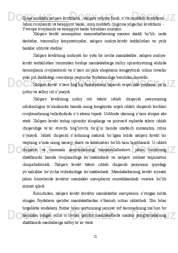 21Qisqa muddatli xalqaro kreditlarni - xalqaro valyuta fondi, o’rta muddatli   kreditlarni   -
Jahon   rivojlanish   va   taraqqiyot   banki,   uzoq   muddatli   (yigirma   yilgacha)   kreditlarni   -  
Yevropa   rivojlanish   va   taraqqiyot banki berishlari   mumkin.
Xalqaro   kredit   umumjahon   munosabatlarining   maxsus   shakli   bo’lib,   unda
davlatlar,   transmilliy   korporatsiyalar,   xalqaro   moliya-kredit   tashkilotlari   va   yirik
banklar   ishtirok   etadilar.
Xalqaro   kreditning   mohiyati   bir   yoki   bir   necha   mamlakatlar,   xalqaro   moliya-
kredit   tashkilotlari   tomonidan   boshqa   mamlakatlarga   milliy   iqtisodiyotning   alohida
tarmoqlarini   rivojlantirish   va   o’zaro   xo’jalik   aloqalarini   kengaytirish   uchun   tovarlar
yoki   pul   shaklidagi   resurslarni   vaqtincha   foydalanishga   berishdan   iboratdir.
Xalqaro   kredit   o’zaro   bog’liq   funksiyalarni   bajarish   orqali   ikki   yoqlama,   ya’ni
ijobiy   va salbiy   rol   o’ynaydi.
Xalqaro   kreditning   ijobiy   roli   takror   ishlab   chiqarish   jarayonining
uzluksizligini   ta’minlanishi   hamda   uning   kengayishi   orqali   ishlab   chiqarish   kuchlari
rivojlanishining   tezlashishida   o’z   aksini   topadi.   Ushbuda   ularning   o’zaro   aloqasi   aks
etadi.   Xalqaro   kredit   tashqi   iqtisodiy   aloqalarga   va   pirovard   oqibatda   takror   ishlab
chiqarishga   ta’sir   etuvchi   bog’lovchi   bo’g’in   hamda   uzatkich   mexanizmi   rolini
o’ynaydi.   Ishlab   chiqarish   o’sishining   mahsuli   bo’lgani   holda   xalqaro   kredit   bir
vaqtning   o’zida   uning   zaruriy   sharti   va   katalizatori   bo’lib   ham   hisoblanadi.   U   ishlab
chiqarish   va   muomala   jarayonlarining   baynalmilallashuvi,   jahon   bozorining
shakllanishi   hamda   rivojlanishiga   ko’maklashadi   va   xalqaro   mehnat   taqsimotini
chuqurlashtiradi.   Xalqaro   kredit   takror   ishlab   chiqarish   jarayonini   quyidagi
yo’nalishlar   bo’yicha   tezlashishiga   ko’maklashadi:   Mamlakatlarning   kredit   siyosati
jahon   bozorlarida   kreditor   mamlakat   mavqelarini   mustahkamlash   vositasi   bo’lib
xizmat qiladi.
Birinchidan,   xalqaro   kredit   kreditor   mamlakatlar   mavqelarini   o’stirgan   holda
olingan   foydalarni   qarzdor   mamlakatlardan   o’tkazish   uchun   ishlatiladi.   Shu   bilan
birgalikda   ssudalarni   foizlar   bilan   qaytimining   jamiyat   sof   daromadining   ma’lum   bir
hajmidan   oshgan   yillik   to’lovlari   qarzdor   mamlakatlarda   mazkur   jamg’armalarning
shakllanish manbalariga salbiy   ta’sir   etadi. 