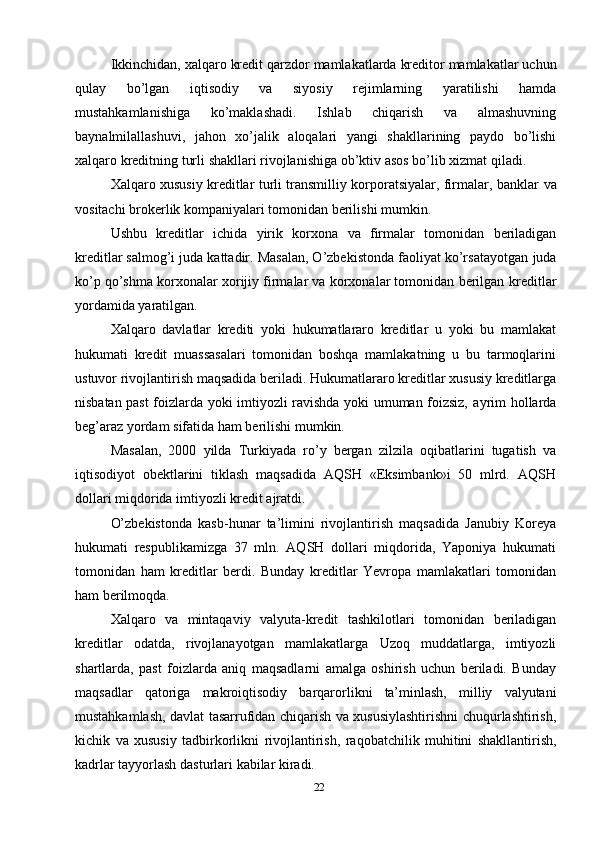 22Ikkinchidan,   xalqaro   kredit   qarzdor   mamlakatlarda   kreditor   mamlakatlar   uchun
qulay   bo’lgan   iqtisodiy   va   siyosiy   rejimlarning   yaratilishi   hamda
mustahkamlanishiga   ko’maklashadi.   Ishlab   chiqarish   va   almashuvning
baynalmilallashuvi,   jahon   xo’jalik   aloqalari   yangi   shakllarining   paydo   bo’lishi
xalqaro   kreditning   turli   shakllari   rivojlanishiga   ob’ktiv   asos   bo’lib   xizmat   qiladi.
Xalqaro xususiy kreditlar turli transmilliy korporatsiyalar, firmalar, banklar   va
vositachi   brokerlik   kompaniyalari tomonidan berilishi mumkin.
Ushbu   kreditlar   ichida   yirik   korxona   va   firmalar   tomonidan   beriladigan
kreditlar salmog’i juda kattadir. Masalan, O’zbekistonda faoliyat ko’rsatayotgan   juda
ko’p qo’shma korxonalar xorijiy firmalar va korxonalar tomonidan berilgan   kreditlar
yordamida yaratilgan.
Xalqaro   davlatlar   krediti   yoki   hukumatlararo   kreditlar   u   yoki   bu   mamlakat
hukumati   kredit   muassasalari   tomonidan   boshqa   mamlakatning   u   bu   tarmoqlarini
ustuvor   rivojlantirish   maqsadida   beriladi.   Hukumatlararo   kreditlar   xususiy   kreditlarga
nisbatan past  foizlarda yoki imtiyozli ravishda yoki umuman foizsiz,   ayrim   hollarda
beg’araz   yordam   sifatida   ham   berilishi   mumkin.
Masalan,   2000   yilda   Turkiyada   ro’y   bergan   zilzila   oqibatlarini   tugatish   va
iqtisodiyot   obektlarini   tiklash   maqsadida   AQSH   «Eksimbank»i   50   mlrd.   AQSH
dollari miqdorida imtiyozli   kredit ajratdi.
O’zbekistonda   kasb-hunar   ta’limini   rivojlantirish   maqsadida   Janubiy   Koreya
hukumati   respublikamizga   37   mln.   AQSH   dollari   miqdorida,   Yaponiya   hukumati
tomonidan   ham   kreditlar   berdi.   Bunday   kreditlar   Yevropa   mamlakatlari   tomonidan
ham   berilmoqda.
Xalqaro   va   mintaqaviy   valyuta-kredit   tashkilotlari   tomonidan   beriladigan
kreditlar   odatda,   rivojlanayotgan   mamlakatlarga   Uzoq   muddatlarga,   imtiyozli
shartlarda,   past   foizlarda   aniq   maqsadlarni   amalga   oshirish   uchun   beriladi.   Bunday
maqsadlar   qatoriga   makroiqtisodiy   barqarorlikni   ta’minlash,   milliy   valyutani
mustahkamlash,   davlat   tasarrufidan   chiqarish   va   xususiylashtirishni   chuqurlashtirish,
kichik   va   xususiy   tadbirkorlikni   rivojlantirish,   raqobatchilik   muhitini   shakllantirish,
kadrlar   tayyorlash   dasturlari   kabilar   kiradi. 