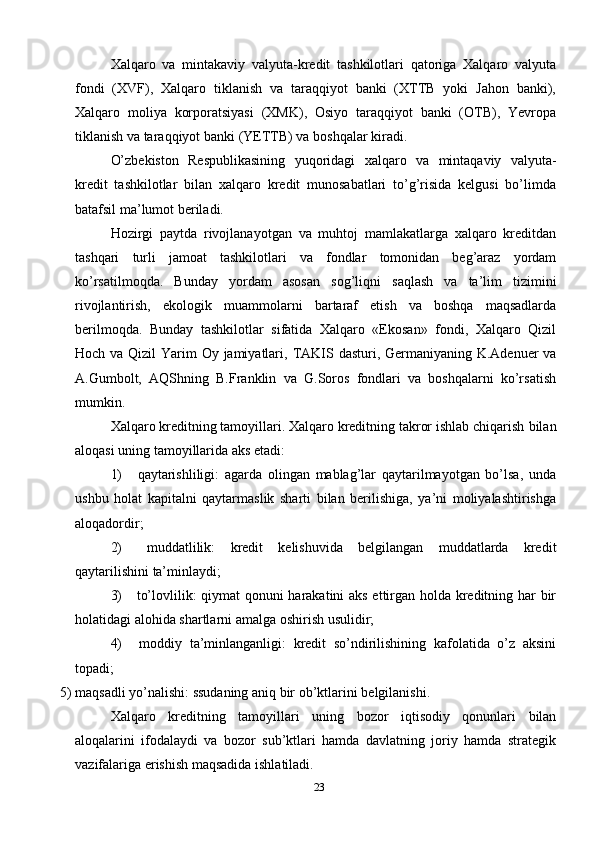 23Xalqaro   va   mintakaviy   valyuta-kredit   tashkilotlari   qatoriga   Xalqaro   valyuta
fondi   (XVF),   Xalqaro   tiklanish   va   taraqqiyot   banki   (XTTB   yoki   Jahon   banki),
Xalqaro   moliya   korporatsiyasi   (XMK),   Osiyo   taraqqiyot   banki   (OTB),   Yevropa
tiklanish   va taraqqiyot banki   (YETTB)   va   boshqalar   kiradi.
O’zbekiston   Respublikasining   yuqoridagi   xalqaro   va   mintaqaviy   valyuta-
kredit   tashkilotlar   bilan   xalqaro   kredit   munosabatlari   to’g’risida   kelgusi   bo’limda
batafsil ma’lumot   beriladi.
Hozirgi   paytda   rivojlanayotgan   va   muhtoj   mamlakatlarga   xalqaro   kreditdan
tashqari   turli   jamoat   tashkilotlari   va   fondlar   tomonidan   beg’araz   yordam
ko’rsatilmoqda.   Bunday   yordam   asosan   sog’liqni   saqlash   va   ta’lim   tizimini
rivojlantirish,   ekologik   muammolarni   bartaraf   etish   va   boshqa   maqsadlarda
berilmoqda.   Bunday   tashkilotlar   sifatida   Xalqaro   «Ekosan»   fondi,   Xalqaro   Qizil
Hoch   va   Qizil   Yarim   Oy   jamiyatlari,   TAKIS   dasturi,   Germaniyaning   K.Adenuer   va
A.Gumbolt,   AQShning   B.Franklin   va   G.Soros   fondlari   va   boshqalarni   ko’rsatish
mumkin.
Xalqaro kreditning tamoyillari. Xalqaro kreditning takror ishlab chiqarish   bilan
aloqasi   uning   tamoyillarida   aks   etadi:
1) qaytarishliligi:   agarda   olingan   mablag’lar   qaytarilmayotgan   bo’lsa,   unda
ushbu   holat   kapitalni   qaytarmaslik   sharti   bilan   berilishiga,   ya’ni   moliyalashtirishga
aloqadordir;
2) muddatlilik:   kredit   kelishuvida   belgilangan   muddatlarda   kredit
qaytarilishini   ta’minlaydi;
3) to’lovlilik: qiymat qonuni harakatini aks ettirgan holda kreditning har bir
holatidagi alohida shartlarni   amalga   oshirish   usulidir;
4) moddiy   ta’minlanganligi:   kredit   so’ndirilishining   kafolatida   o’z   aksini
topadi;
5) maqsadli   yo’nalishi:   ssudaning   aniq   bir   ob’ktlarini   belgilanishi.
Xalqaro   kreditning   tamoyillari   uning   bozor   iqtisodiy   qonunlari   bilan
aloqalarini   ifodalaydi   va   bozor   sub’ktlari   hamda   davlatning   joriy   hamda   strategik
vazifalariga   erishish   maqsadida   ishlatiladi. 
