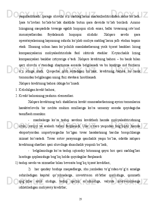 25yaqinlashtiradi.   Ijaraga   oluvchi   o’z   mablag’larini   markazlashtirishdan   xalos   bo’ladi.
Ijara   to’lovlari   bo’lak-bo’lak   shaklida   butun   ijara   davrida   to’lab   boriladi.   Ammo
lizingning   maqsadida   tovarga   egalik   huquqini   olish   emas,   balki   tovarning   iste’mol
xususiyatlaridan   foydalanish   huquqini   olishdir.   Xalqaro   savdo   ijara
operatsiyalarining   hajmining   oshishi   ko’plab   moliya   mablag’larini   jalb   etishni   taqazo
etadi.   Shuning   uchun   ham   ko’pchilik   mamlakatlarning   yirik   tijorat   banklari   lizing
kompaniyalarini   moliyalashtirishda   faol   ishtirok   etadilar.   Keyinchalik   lizing
kompaniyalari   banklar   ixtiyoriga   o’tadi.   Xalqaro   kreditning   bahosi   –   bu   bank   bilan
qarz   oluvchi   o’rtasidagi   shartnoma   asosida   belgilanadi   va   bu   kreditga   oid   foizlarni
o’z   ichiga   oladi.   Qisqacha   qilib   aytadigan   bo’lsak,   kreditning   bahosi   bu   bank
tomonidan belgilangan uning foiz   stavkasi   hisoblanadi.
Xalqaro   kreditning   bahosi   ikkiga   bo’linadi:
1. Kelishilgan   kredit   bahosi;
2. Kredit   bahosining   yashirin   elementlari.
Xalqaro   kreditning   turli   shakllarini   kredit   munosabatlarining   ayrim   tomonlarini
harakterlovchi   bir   nechta   muhim   omillariga   ko’ra   umumiy   asosda   quyidagicha
tasniflash   mumkin:
- manbalarga   ko’ra   tashqi   savdoni   kreditlash   hamda   moliyalashtirishning
ichki,   xorijiy   va   aralash   turlari   farqlanadi.   Ular   o’zaro   yaqindan   bog’liqdir   hamda
eksportyordan   importyorgacha   bo’lgan   tovar   harakatining   barcha   bosqichlariga
xizmat   ko’rsatadi.   Tovar   sotuv   jarayoniga   qanchalik   yaqin   bo’lsa,   odatda   xalqaro
kreditning   shartlari qarz   oluvchiga   shunchalik   yoqimli   bo’ladi;
- belgilanishiga   ko’ra   tashqi   iqtisodiy   bitimning   qaysi   biri   qarz   mablag’lari
hisobiga   qoplanishiga   bog’liq holda   quyidagilar   farqlanadi:
1) tashqi   savdo   va   xizmatlar   bilan   bevosita   bog’liq   tijorat   kreditlari;
2) har   qanday   boshqa   maqsadlarga,   shu   jumladan   to’g’ridan-to’g’ri   amalga
oshiriladigan   kapital   qo’yilmalarga,   investitsion   ob’ktlar   qurilishiga,   qimmatli
qog’ozlar   sotib   olishga,   tashqi   qarzni   so’ndirishga,   valyuta   intervensiyasiga
ishlatiladigan moliyaviy   kreditlar; 