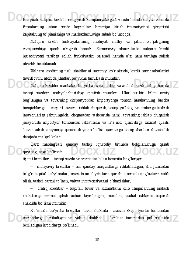 28Imtiyozli   xalqaro   kreditlarning   yirik   kompaniyalarga   berilishi   hamda   mayda   va   o’rta
firmalarning   jahon   ssuda   kapitallari   bozoriga   kirish   imkoniyatini   qisqarishi
kapitalning to’planishiga   va   markazlashuviga   sabab   bo’lmoqda.
Xalqaro   kredit   funksiyalarining   mohiyati   milliy   va   jahon   xo’jaligining
rivojlanishiga   qarab   o’zgarib   boradi.   Zamonaviy   sharoitlarda   xalqaro   kredit
iqtisodiyotni   tartibga   solish   funksiyasini   bajaradi   hamda   o’zi   ham   tartibga   solish
obyekti   hisoblanadi.
Xalqaro   kreditning   turli   shakllarini   umumiy   ko’rinishda,   kredit   munosabatlarini
tavsiflovchi alohida   jihatlari bo’yicha tasniflash mumkin.
Xalqaro   kreditni   manbalari   bo’yicha   ichki,   tashqi   va   aralash   kreditlashga   hamda
tashqi   savdoni   moliyalashtirishga   ajratish   mumkin.   Ular   bir-biri   bilan   uzviy
bog’langan   va   tovarning   eksportyordan   importyorga   tomon   harakatining   barcha
bosqichlariga   –   eksport   tovarini   ishlab   chiqarish,   uning   yo’ldagi   va   omborga   tushish
jarayonlariga   (shuningdek,   chegaradan   tashqarida   ham),   tovarning   ishlab   chiqarish
jarayonida   importyor   tomonidan   ishlatilishi   va   iste’mol   qilinishiga   xizmat   qiladi.
Tovar   sotish   jarayoniga   qanchalik   yaqin   bo’lsa,   qarzdorga   uning   shartlari   shunchalik
darajada   ma’qul   keladi.
Qarz   mablag’lari   qanday   tashqi   iqtisodiy   bitimda   belgilanishiga   qarab
quyidagilarga   bo’linadi:
– tijorat   kreditlari   –   tashqi   savdo   va   xizmatlar   bilan   bevosita   bog’langan;
– moliyaviy   kreditlar   –   har   qanday   maqsadlarga   ishlatiladigan,   shu   jumladan
to’g’ri kapital qo’yilmalar, investitsion obyektlarni qurish, qimmatli qog’ozlarni   sotib
olish,   tashqi qarzni   to’lash,   valuta   intervensiyasini   o’tkazishlar;
– oraliq   kreditlar   –   kapital,   tovar   va   xizmatlarni   olib   chiqarishning   aralash
shakllariga   xizmat   qilish   uchun   tayinlangan,   masalan,   pudrat   ishlarini   bajarish
shaklida   bo’lishi   mumkin.
Ko’rinishi   bo’yicha   kreditlar:   tovar   shaklida   –   asosan   eksportyorlar   tomonidan
xaridorlarga   beriladigan   va   valuta   shaklida   –   banklar   tomonidan   pul   shaklida
beriladigan   kreditlarga bo’linadi. 