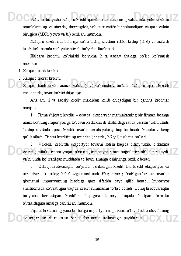 29Valutasi   bo’yicha   xalqaro   kredit   qarzdor   mamlakatning   valutasida   yoki   kreditor
mamlakatning   valutasida,   shuningdek,   valuta   savatida   hisoblanadigan   xalqaro   valuta
birligida (SDR, yevro   va b.)   berilishi   mumkin.
Xalqaro   kredit   manbalariga   ko’ra   tashqi   savdoni   ichki,   tashqi   (chet)   va   aralash
kreditlash hamda moliyalashtirish   bo’yicha   farqlanadi.
Xalqaro   kreditni   ko’rinishi   bo’yicha   2   ta   asosiy   shaklga   bo’lib   ko’rsatish
mumkin:
1. Xalqaro   bank   krediti.
2. Xalqaro   tijorat   krediti.
Xalqaro bank krediti  asosan  valuta (pul) ko’rinishida bo’ladi.   Xalqaro   tijorat   krediti
esa,   odatda,   tovar   ko’rinishiga   ega.
Ana   shu   2   ta   asosiy   kredit   shaklidan   kelib   chiqadigan   bir   qancha   kreditlar
mavjud:
1. Firma (tijorat) krediti – odatda, eksportyor mamlakatning bir firmasi boshqa
mamlakatning   importyoriga   to’lovni   kechiktirish   shaklidagi   ssuda   berishi   tushuniladi.
Tashqi   savdoda   tijorat   krediti   tovarli   operatsiyalarga   bog’liq   hisob-   kitoblarda   keng
qo’llaniladi. Tijorat kreditining muddati (odatda, 2-7 yil) turlicha   bo’ladi.
2. Vekselli   kreditda   eksportyor   tovarni   sotish   haqida   bitim   tuzib,   o’tkazma
veksel   (tratta)ni   importyorga   jo’natadi,   importyor   tijorat   hujjatlarini   olib   akseptlaydi,
ya’ni unda ko’rsatilgan muddatda to’lovni amalga oshirishga rozilik   beradi.
3. Ochiq   hisobvaraqlar   bo’yicha   beriladigan   kredit.   Bu   kredit   eksportyor   va
importyor   o’rtasidagi   kelishuvga   asoslanadi.   Eksportyor   jo’natilgan   har   bir   tovarlar
qiymatini   importyorning   hisobiga   qarz   sifatida   qayd   qilib   boradi.   Importyor
shartnomada   ko’rsatilgan   vaqtda   kredit   summasini   to’lab   boradi.   Ochiq   hisobvaraqlar
bo’yicha   beriladigan   kreditlar   faqatgina   doimiy   aloqada   bo’lgan   firmalar
o’rtasidagina   amalga   oshirilishi   mumkin.
Tijorat   kreditining   yana   bir   turiga   importyorning   avans   to’lovi   (sotib   oluvchining
avansi)   ni   kiritish   mumkin.   Bunda   shartnoma   tuzilayotgan   paytda   mol 