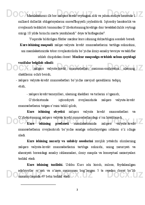 Mamlakatimiz   ilk   bor   xalqaro   kredit   reytingini   oldi   va   jahon   moliya   bozorida   1
milliard   dollarlik   obligatsiyalarini   muvaffaqiyatli   joylashtirdi.   Iqtisodiy   hamkorlik   va
rivojlanish tashkiloti tomonidan O’zbekistonning kreditga doir tavakkalchilik   reytingi
oxirgi   10 yilda   birinchi marta   yaxshilandi”   deya   ta’kidlaganlar 1
.
Yuqorida   bildirilgan   fikrlar   mazkur   kurs   ishining   dolzarbligini   asoslab   beradi.
Kurs   ishining   maqsadi   xalqar-valyuta   kredit   munosabatlarini   tartibga   solinishini,
uni   mamlakatimizda   tobor   rivojlantirilishi   bo’yicha   ilmiy-amaliy   tavsiya   va   takliflar
ishlab   chiqishdan   iborat.   Mazkur   maqsadga   erishish   uchun   quyidagi
vazifalar   belgilab   olindi:
- xalqaro valyuta-kredit munosabatlari mazmun-mohiyatini, ularning  
shakllarini   ochib   berish;
- xalqaro   valyuta-kredit   munosabatlari   bo’yicha   mavjud   qarashlarni   tadqiq
etish;
- xalqaro   kredit   tamoyillari,   ularning   shakllari   va   turlarini   o’rganish;
O’zbekistonda iqtisodiyoti rivojlanishida xalqaro valyuta-kredit
munosabatlarini   tutgan   o’rnini   tahlil   qilish;
Kurs   ishining   obyekti   xalqaro   valyuta   kredit   munosabatlari   va
O’zbekistonning   xalqaro   valyuta   kredit   munosabatlaridagi   o’rni   hisoblanadi.
Kurs   ishining   predmeti   mamlakatimizda   xalqaro   valyuta-kredit
munosabatlarini   rivojlantirish   bo’yicha   amalga   oshirilayotgan   ishlarni   o’z   ichiga
oladi.
Kurs   ishining   nazariy   va   uslubiy   asoslarini   xorijlik   yetakchi   olimlarning
xalqaro   valyuta-kredit   munosabatlarini   tartibga   solinishi,   uning   zaruriyati   va
ahamiyati   borasidagi   amaliy   ishlanmalari,   ilmiy   maqola   va   konseptual   nazariyalari
tashkil etadi.
Kurs   ishining   tuzilishi.   Ushbu   Kurs   ishi   kirish,   xulosa,   foydalanilgan
adabiyotlar   ro’xati   va   o’zaro   mazmunan   bog’langan   5   ta   rejadan   iborat   bo’lib
umumiy   hajmda 49   betni   tashkil   etadi.
3 