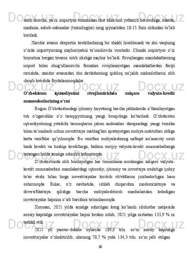 30sotib   oluvchi,   ya’ni   importyor   tomonidan   chet   ellik   mol   yetkazib   beruvchiga,   odatda,
mashina,   asbob-uskunalar   (texnologiya)   ning   qiymatidan   10-15   foizi   oldindan   to’lab
beriladi.
Xaridor   avansi   eksportni   kreditlashning   bir   shakli   hisoblanadi   va   shu   vaqtning
o’zida   importyorning   majburiyatini   ta’minlovchi   vositadir.   Chunki   importyor   o’zi
buyurtma   bergan   tovarni   sotib   olishga   majbur   bo’ladi.   Rivojlangan   mamlakatlarning
import   bilan   shug’ullanuvchi   firmalari   rivojlanayotgan   mamlakatlardan   farqli
ravishda,   xaridor   avansidan   shu   davlatlarning   qishloq   xo’jalik   mahsulotlarini   olib
chiqib   ketishda foydalanmoqdalar.
O’zbekiston   iqtisodiyotini   rivojlantirishda   xalqaro   valyuta-kredit
munosabatlarining   o’rni
Bugun   O’zbekistondagi   ijtimoiy   hayotning   barcha   jabhalarida   o’tkazilayotgan
tub   o’zgarishlar   o’z   taraqqiyotining   yangi   bosqichiga   ko’tariladi.   O’zbekiston
iqtisodiyotining   yetakchi   tarmoqlarini   jahon   andozalari   darajasidagi   yangi   texnika
bilan ta’minlash uchun investitsiya mablag’lari ajratayotgan moliya   institutlari oldiga
katta   vazifalar   qo’yilmoqda.   Bu   vazifani   moliyalashning   nafaqat   an’anaiviy   usuli
bank   krediti   va   boshqa   kreditlarga,   balkim   xorijiy   valyuta-kredit   munosabatlariga
tayangan   holda amalga   oshirilib   kelinmoqda.
O’zbekistonda   olib   borilayotgan   har   tomonlama   asoslangan   xalqaro   valyuta-
kredit   munosabatlari   mamlakatdagi   iqtisodiy,   ijtimoiy   va   investsiya   muhitiga   ijobiy
ta'sir   etishi   bilan   birga   investitsiyalar   kiritish   ob'ektlarini   jozibadorligini   ham
oshirmoqda.   Bular,   o’z   navbatida,   ishlab   chiqarishni   modernizatsiya   va
diversifikatsiya   qilishga   barcha   moliyalashtirish   manbalaridan   keladigan
invetitsiyalar   hajmini   o’sib   borishini   ta'minlamoqda.
Xususan,   2021   yilda   amalga   oshirilgan   keng   ko’lamli   islohotlar   natijasida
asosiy   kapitalga   investitsiyalar   hajmi   keskin   oshib,   2021   yilga   nisbatan   133,9   %   ni
tashkil etdi.
2021   yil   yanvar-dekabr   oylarida   189,9   trln.   so’m   asosiy   kapitalga
investitsiyalar   o’zlashtirilib,   ularning   70,7   %   yoki   134,3   trln.   so’m   jalb   etilgan 