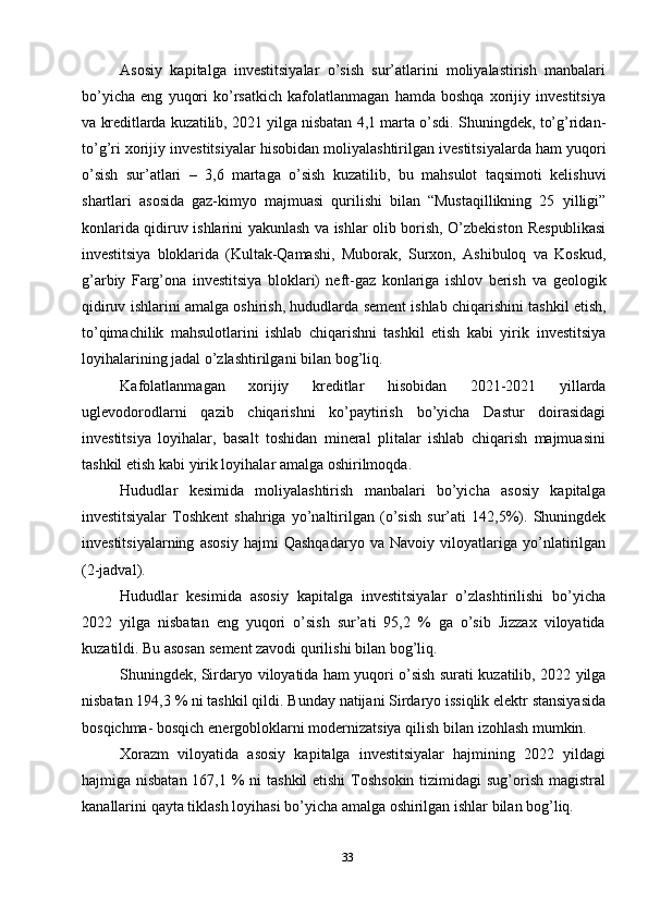 33Asosiy   kapitalga   investitsiyalar   o’sish   sur’atlarini   moliyalastirish   manbalari
bo’yicha   eng   yuqori   ko’rsatkich   kafolatlanmagan   hamda   boshqa   xorijiy   investitsiya
va   kreditlarda   kuzatilib,   2021   yilga   nisbatan   4,1   marta   o’sdi.   Shuningdek,   to’g’ridan-
to’g’ri   xorijiy   investitsiyalar   hisobidan   moliyalashtirilgan   ivestitsiyalarda   ham   yuqori
o’sish   sur’atlari   –   3,6   martaga   o’sish   kuzatilib,   bu   mahsulot   taqsimoti   kelishuvi
shartlari   asosida   gaz-kimyo   majmuasi   qurilishi   bilan   “Mustaqillikning   25   yilligi”
konlarida qidiruv ishlarini yakunlash va ishlar olib borish, O’zbekiston   Respublikasi
investitsiya   bloklarida   (Kultak-Qamashi,   Muborak,   Surxon,   Ashibuloq   va   Koskud,
g’arbiy   Farg’ona   investitsiya   bloklari)   neft-gaz   konlariga   ishlov   berish   va   geologik
qidiruv   ishlarini   amalga   oshirish,   hududlarda   sement   ishlab   chiqarishini   tashkil etish,
to’qimachilik   mahsulotlarini   ishlab   chiqarishni   tashkil   etish   kabi   yirik   investitsiya
loyihalarining jadal o’zlashtirilgani   bilan   bog’liq.
Kafolatlanmagan   xorijiy   kreditlar   hisobidan   2021-2021   yillarda
uglevodorodlarni   qazib   chiqarishni   ko’paytirish   bo’yicha   Dastur   doirasidagi
investitsiya   loyihalar,   basalt   toshidan   mineral   plitalar   ishlab   chiqarish   majmuasini
tashkil etish   kabi   yirik loyihalar   amalga oshirilmoqda.
Hududlar   kesimida   moliyalashtirish   manbalari   bo’yicha   asosiy   kapitalga
investitsiyalar   Toshkent   shahriga   yo’naltirilgan   (o’sish   sur’ati   142,5%).   Shuningdek
investitsiyalarning   asosiy   hajmi   Qashqadaryo   va   Navoiy   viloyatlariga   yo’nlatirilgan
(2-jadval).
Hududlar   kesimida   asosiy   kapitalga   investitsiyalar   o’zlashtirilishi   bo’yicha
2022   yilga   nisbatan   eng   yuqori   o’sish   sur’ati   95,2   %   ga   o’sib   Jizzax   viloyatida
kuzatildi.   Bu asosan   sement zavodi   qurilishi bilan   bog’liq.
Shuningdek,   Sirdaryo   viloyatida   ham   yuqori   o’sish   surati   kuzatilib,   2022   yilga
nisbatan   194,3   %   ni   tashkil   qildi.   Bunday   natijani   Sirdaryo   issiqlik   elektr   stansiyasida
bosqichma-   bosqich   energobloklarni   modernizatsiya   qilish   bilan   izohlash mumkin.
Xorazm   viloyatida   asosiy   kapitalga   investitsiyalar   hajmining   2022   yildagi
hajmiga nisbatan  167,1 % ni  tashkil etishi  Toshsokin tizimidagi  sug’orish magistral
kanallarini   qayta   tiklash   loyihasi   bo’yicha   amalga   oshirilgan   ishlar   bilan   bog’liq. 