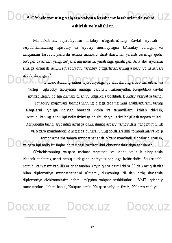 425. O’zbekistonning   xalqaro   valyuta   kredit   mulosabatlarida   rolini
oshirish   yo’nalishlari
Mamlakatimiz   iqtisodiyotini   tarkibiy   o’zgartirishdagi   davlat   siyosati   –
respublikamizning   iqtisodiy   va   siyosiy   mustaqilligini   ta'minlay   oladigan   va
xalqimizni   farovon   yashashi   uchun   munosib   shart-sharoitlar   yaratib   berishga   qodir
bo’lgan   batamom   yangi   xo’jalik   majmuasini   yaratishga   qaratilgan.   Ana   shu   siyosatni
amalga   oshirish   uchun   iqtisodiyotni   tarkibiy   o’zgartirishlarning   asosiy   yo’nalishlari
ishlab   chiqilgan 20
.
O’zbekistonning   jahon   iqtisodiyotiga   qo’shilishining   shart-sharoitlari   va
tashqi iqtisodiy   faoliyatini amalga   oshirish imkoniyatlari   Respublika   davlat
mustaqilligini qo’lga kiritishi bilan vujudga kela boshladi. Bunday vaziyatda tashqi
iqtisodiy   majmuani   boshqarishning   o’ziga   xos   tizimini   shakllantirish,   tashqi
aloqalarni yo’lga qo’yish borasida qoida va tamoyillarni ishlab chiqish,
respublikaning   jahon   iqtisodiy   tizimiga   qo’shilish   yo’llarini   belgilash   taqozo   etiladi.
Respublika   tashqi   siyosatini   amalga   oshirishning   asosiy   tamoyillari   teng   huquqlilik
va   o’zaro   manfaatdorlik   negizida   qurilsa,   uning   qoidalari   ikki   tomonlama   va   ko’p
tomonlama   shartnoma   munosabatlarida   o’zaro   manfaatli   aloqalar   o’rnatish,
xalqaro   iqtisodiy   ittifoqlar   doirasidagi   hamkorlikni   chuqurlashtirishga   asoslanadi.
O’zbekistonning   xalqaro   mehnat   taqsimoti   va   jahon   xo’jalik   aloqalarida
ishtirok   etishning   asosi   ochiq   turdagi   iqtisodiyotni   vujudga   keltirishdir.   Shu   sababli
respublikamiz   mustaqillikka   erishgandan   keyin   qisqa   davr   ichida   80   dan   ortiq   davlat
bilan   diplomatiya   munosabatlarini   o’rnatdi,   dunyoning   20   dan   ortiq   davlatida
diplomatiya   elchixonalarini   ochdi,   ko’pgina   xalqaro   tashkilotlar   –   BMТ   iqtisodiy
muassasalari,   Jahon   banki,   Хalqaro   bank,   Хalqaro   valyuta   fondi,   Хalqaro   moliya 